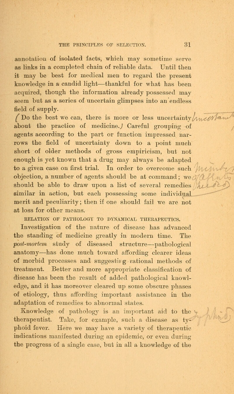 annotation of isolated facts, which may sometime serve as links in a completed chain of reliable data. Until then it may be best for medical men to regard the present knowledge in a candid light—thankful for what has been acquired, though the information already possessed may seem but as a series of uncertain glimpses into an endless field of supply. f Do the best we can, there is more or less uncertainty l/)Ai^0rCi^^ about the practice of medicine.,/ Careful grouping of agents according to the part or function impressed nar- rows the field of uncertainty down to a point much short of older methods of gross empiricism, but not enough is yet known that a drug may always be adapted to a given case on first trial. In order to overcome such objection, a number of agents should be at command; we should be able to draw upon a list of several remedies /i./ similar in action, but each possessing some individual merit and peculiarity; then if one should fail we are not at loss for other means. RELATION OF PATH0L0OY TO DYNAMICAL THERAPEUTICS. Investigation of the nature of disease has advanced the standing of medicine greatly in modern time. The •post-mortem study of diseased structure—pathological anatomy—has done much toward affording clearer ideas of morbid processes and suggesting rational methods of treatment. Better and more appropriate classification of disease has been the result of added pathological knowl- edge, and it has moreover cleared up some obscure phases of etiology, thus affording important assistance in the adaptation of remedies to abnormal states. Knowledge of pathology is an important aid to the therapeutist. Take, for example, such a disease as ty- phoid fever. Here we may have a variety of therapeutic indications manifested during an epidemic, or even during the progress of a single case, but in all a knowledge of the