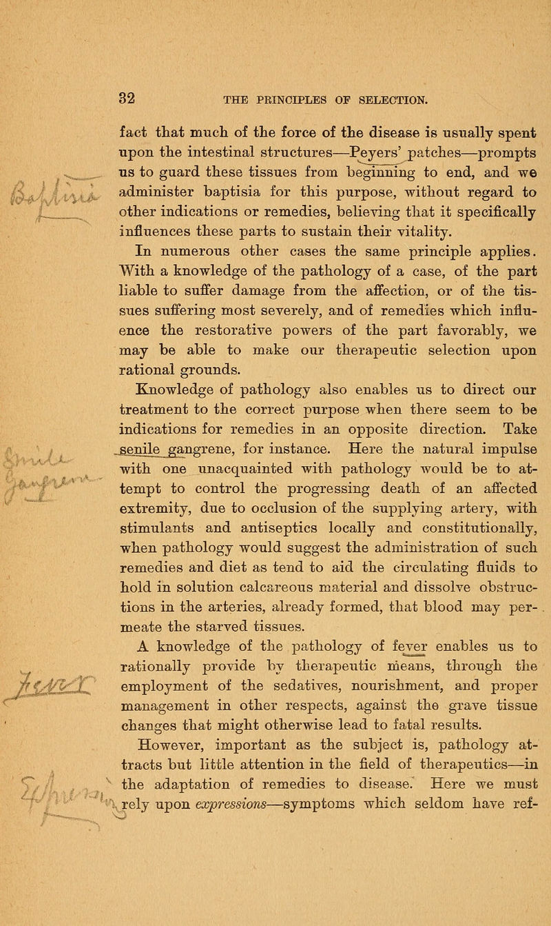 fact that much of the force of the disease is usually spent upon the intestinal structures—Peyers' patches—prompts us to guard these tissues from beginning to end, and we administer baptisia for this purpose, without regard to other indications or remedies, believing that it specifically influences these parts to sustain their vitality. In numerous other cases the same principle applies. With a knowledge of the pathology of a case, of the part liable to suffer damage from the affection, or of the tis- sues suffering most severely, and of remedies which influ- ence the restorative powers of the part favorably, we may be able to make our therapeutic selection upon rational grounds. Knowledge of pathology also enables us to direct our treatment to the correct purpose when there seem to be indications for remedies in an opposite direction. Take -£§nile__gangrene, for instance. Here the natural impulse with one unacquainted with pathology would be to at- tempt to control the progressing death of an affected extremity, due to occlusion of the supplying artery, with stimulants and antiseptics locally and constitutionally, when pathology would suggest the administration of such remedies and diet as tend to aid the circulating fluids to hold in solution calcareous material and dissolve obstruc- tions in the arteries, already formed, that blood may per- meate the starved tissues. A knowledge of the pathology of fever enables us to rationally provide by therapeutic means, through the employment of the sedatives, nourishment, and proper management in other respects, against the grave tissue changes that might otherwise lead to fatal results. However, important as the subject is, pathology at- tracts but little attention in the field of therapeutics—in the adaptation of remedies to disease. Here we must l rely upon expressions- -symptoms which seldom have ref-