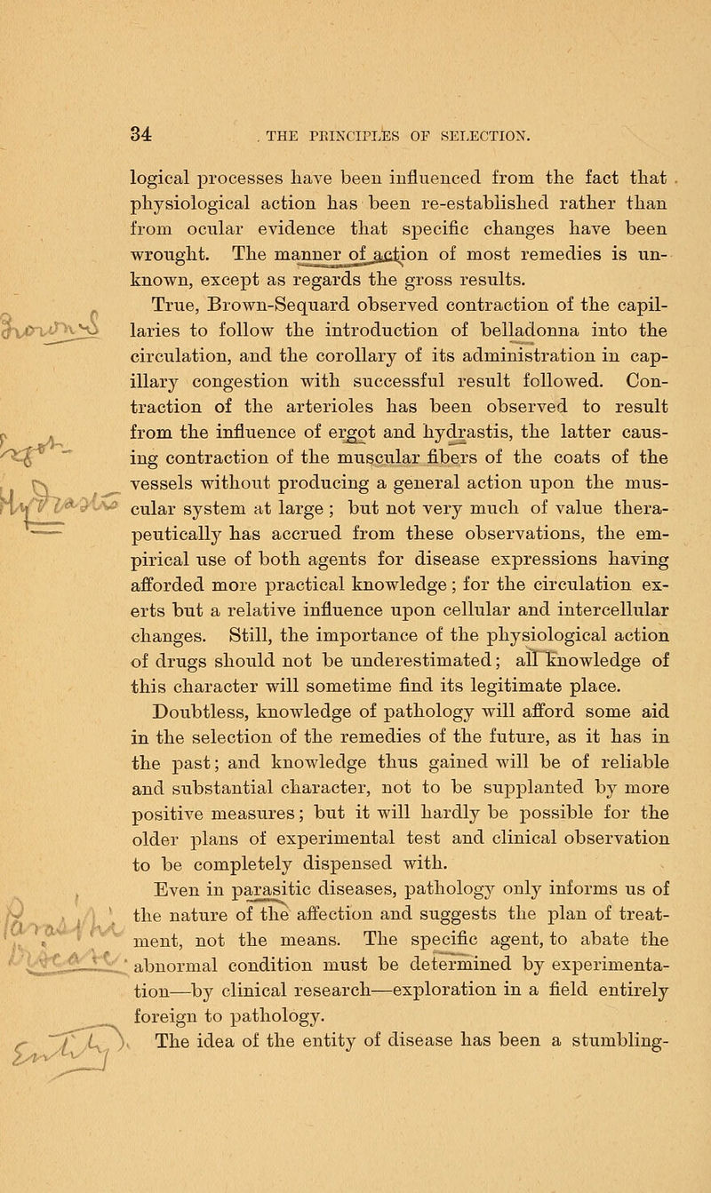 logical processes have been influenced from the fact that physiological action has been re-established rather than from ocular evidence that specific changes have been wrought. The manner ofjiciion of most remedies is un- known, except as regards the gross results. True, Brown-Sequard observed contraction of the capil- >v^y laries to follow the introduction of belladonna into the circulation, and the corollary of its administration in cap- illary congestion with successful result followed. Con- traction of the arterioles has been observed to result from the influence of ergot and hydrastis, the latter caus- ing contraction of the muscular fibers of the coats of the vessels without producing a general action upon the mus- 3 cular system at large ; but not very much of value thera- peutically has accrued from these observations, the em- pirical use of both agents for disease expressions having afforded more practical knowledge ; for the circulation ex- erts but a relative influence upon cellular and intercellular changes. Still, the importance of the physiological action of drugs should not be underestimated; all knowledge of this character will sometime find its legitimate place. Doubtless, knowledge of pathology will afford some aid in the selection of the remedies of the future, as it has in the past; and knowledge thus gained will be of reliable and substantial character, not to be supplanted by more positive measures; but it will hardly be possible for the older plans of experimental test and clinical observation to be completely dispensed with. Even in parasitic diseases, pathology only informs us of the nature of the affection and suggests the plan of treat- ment, not the means. The specific agent, to abate the ' abnormal condition must be determined by experimenta- tion—by clinical research—exploration in a field entirely foreign to pathology. (^ \ The idea of the entity of disease has been a stumbling-