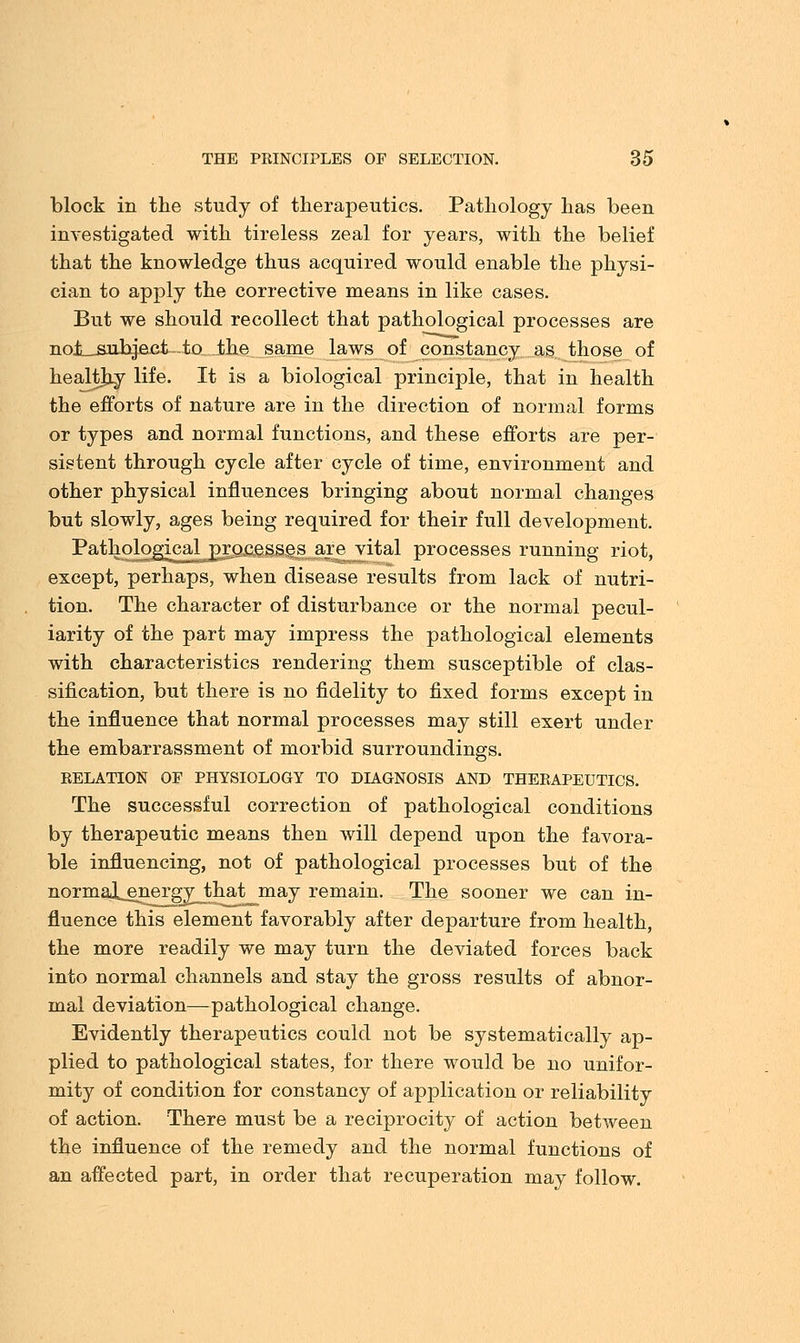 block in the study of therapeutics. Pathology has been investigated with tireless zeal for years, with the belief that the knowledge thus acquired would enable the physi- cian to apply the corrective means in like cases. But we should recollect that pathological processes are noi__suhject-to_ Jbhe same laws of constancy as those of healthy life. It is a biological principle, that in health the efforts of nature are in the direction of normal forms or types and normal functions, and these efforts are per- sistent through cycle after cycle of time, environment and other physical influences bringing about normal changes but slowly, ages being required for their full development. Pathological processes are vital processes running riot, except, perhaps, when disease results from lack of nutri- tion. The character of disturbance or the normal pecul- iarity of the part may impress the pathological elements with characteristics rendering them susceptible of clas- sification, but there is no fidelity to fixed forms except in the influence that normal processes may still exert under the embarrassment of morbid surroundings. RELATION OF PHYSIOLOGY TO DIAGNOSIS AND THERAPEUTICS. The successful correction of pathological conditions by therapeutic means then will depend upon the favora- ble influencing, not of pathological processes but of the normal_energy__that may remain. The sooner we can in- fluence this element favorably after departure from health, the more readily we may turn the deviated forces back into normal channels and stay the gross results of abnor- mal deviation—pathological change. Evidently therapeutics could not be systematically ap- plied to pathological states, for there would be no unifor- mity of condition for constancy of application or reliability of action. There must be a reciprocity of action between the influence of the remedy and the normal functions of an affected part, in order that recuperation may follow.