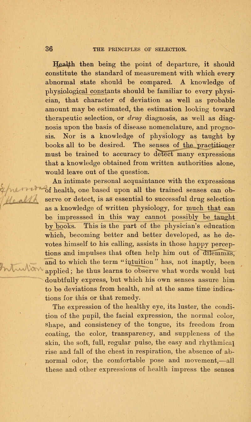 Ilg&ljfch then being the point of departure, it should constitute the standard of measurement with which every abnormal state should be compared. A knowledge of physiiJiD^cal^constants should be familiar to every physi- cian, that character of deviation as well as probable amount may be estimated, the estimation looking toward therapeutic selection, or drug diagnosis, as well as diag- nosis upon the basis of disease nomenclature, and progno- sis. Nor is a knowledge of physiology as taught by books all to be desired. The senses of the practitioner must be trained to accuracy to detect many expressions that a knowledge obtained from written authorities alone, would leave out of the question. An intimate personal acquaintance with the expressions of health, one based upon all the trained senses can ob- ■ ■ ; fL,L4'A serve or detect, is as essential to successful drug selection as a knowledge of written physiology, for much that can be impresssed in this way cannot possibly be taught by books. This is the part of the physician's education which, becoming better and better developed, as he de- votes himself to his calling, assists in those happy percep- tions and impulses that often help him out of dilemmas, and to which the term intuition has, not inaptly, been v applied; he thus learns to observe what words would but doubtfully express, but which his own senses assure him to be deviations from health, and at the same time indica- tions for this or that remedy. The expression of the healthy eye, its luster, the condi- tion of the pupil, the facial expression, the normal color, shape, and consistency of the tongue, its freedom from coating, the color, transparency, and suppleness of the skin, the soft, full, regular pulse, the easy and rhythmical rise and fall of the chest in respiration, the absence of ab- normal odor, the comfortable pose and movement,—all these and other expressions of health impress the senses