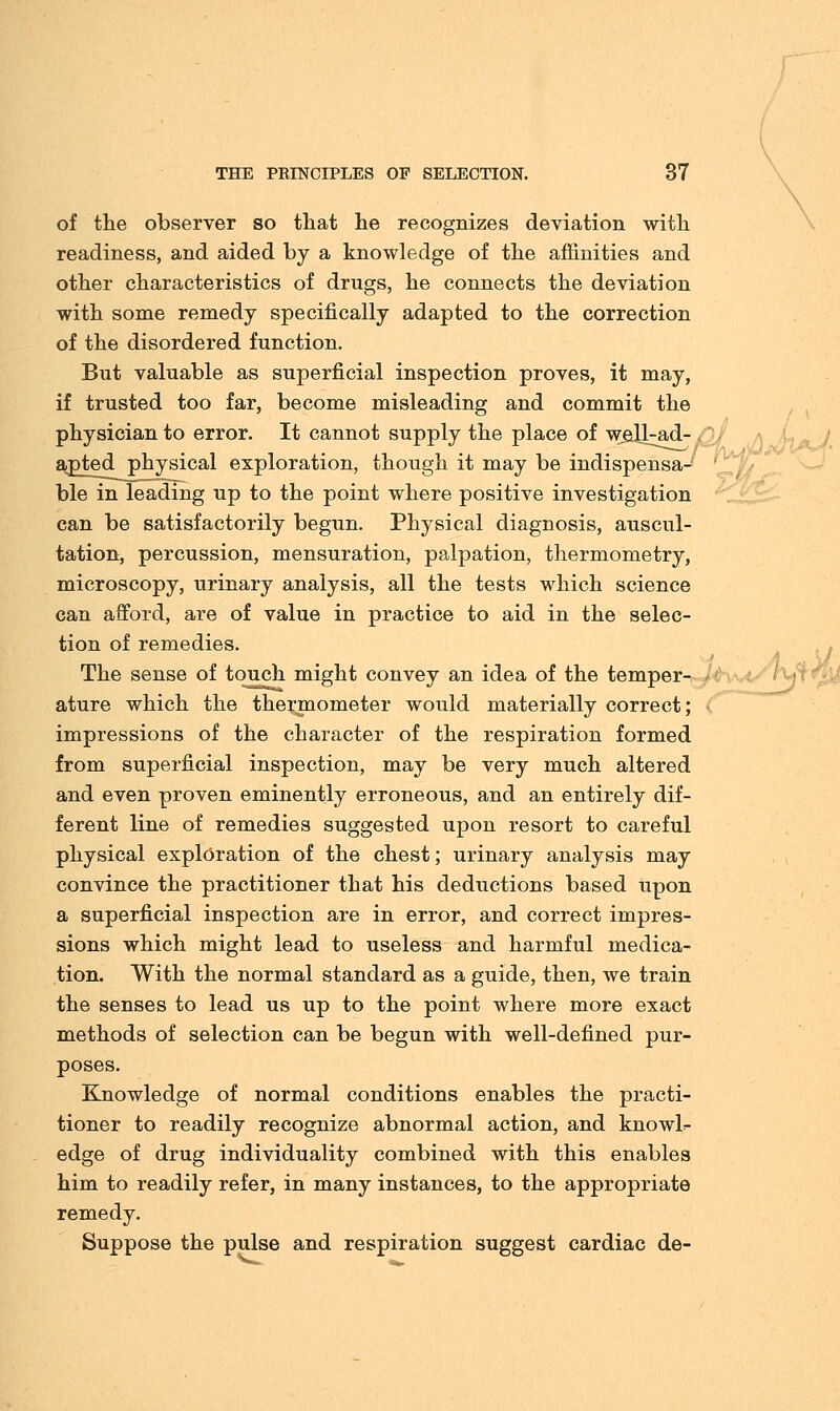 \ THE PRINCIPLES OP SELECTION. 37 of the observer so that he recognizes deviation with readiness, and aided by a knowledge of the affinities and other characteristics of drugs, he connects the deviation with some remedy specifically adapted to the correction of the disordered function. But valuable as superficial inspection proves, it may, if trusted too far, become misleading and commit the physician to error. It cannot supply the place of weJJ^ad- . ajDted physical exploration, though it may be indispensa- ble in leading up to the point where positive investigation can be satisfactorily begun. Physical diagnosis, auscul- tation, percussion, mensuration, palpation, thermometry, microscopy, urinary analysis, all the tests which science can afford, are of value in practice to aid in the selec- tion of remedies. The sense of touch might convey an idea of the temper- ature which the thermometer would materially correct; impressions of the character of the respiration formed from superficial inspection, may be very much altered and even proven eminently erroneous, and an entirely dif- ferent line of remedies suggested upon resort to careful physical exploration of the chest; urinary analysis may convince the practitioner that his deductions based upon a superficial inspection are in error, and correct impres- sions which might lead to useless and harmful medica- tion. With the normal standard as a guide, then, we train the senses to lead us up to the point where more exact methods of selection can be begun with well-defined pur- poses. Knowledge of normal conditions enables the practi- tioner to readily recognize abnormal action, and knowl=- edge of drug individuality combined with this enables him to readily refer, in many instances, to the appropriate remedy. Suppose the pulse and respiration suggest cardiac de-