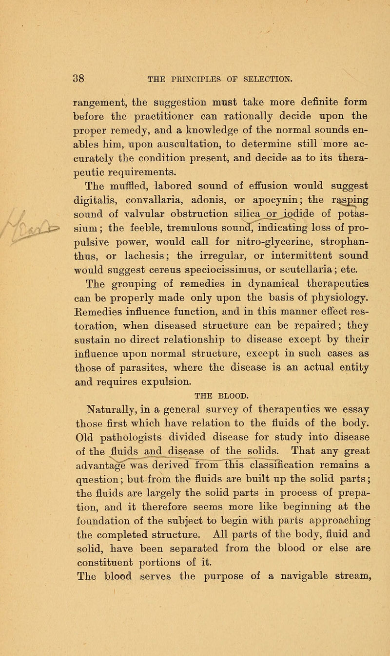 rangement, the suggestion must take more definite form before the practitioner can rationally decide upon the proper remedy, and a knowledge of the normal sounds en- ables him, upon auscultation, to determine still more ac- curately the condition present, and decide as to its thera- peutic requirements. The muffled, labored sound of effusion would suggest digitalis, convallaria, adonis, or apocynin; the rapping sound of valvular obstruction silica_or_j^dide of potas- sium ; the feeble, tremulous souncf, indicating loss of pro- pulsive power, would call for nitro-glycerine, strophan- tus, or lachesis; the irregular, or intermittent sound would suggest cereus speciocissimus, or Scutellaria; etc. The grouping of remedies in dynamical therapeutics can be properly made only upon the basis of physiology. Remedies influence function, and in this manner effect res- toration, when diseased structure can be repaired; they sustain no direct relationship to disease except by their influence upon normal structure, except in such cases as those of parasites, where the disease is an actual entity and requires expulsion. THE BLOOD. Naturally, in a general survey of therapeutics we essay those first which have relation to the fluids of the body. Old pathologists divided disease for study into disease of the fluids and disease of the solids. That any great advantage was derived from this classification remains a question; but from the fluids are built up the solid parts; the fluids are largely the solid parts in process of prepa- tion, and it therefore seems more like beginning at the foundation of the subject to begin with parts approaching the completed structure. All parts of the body, fluid and solid, have been separated from the blood or else are constituent portions of it. The blood serves the purpose of a navigable stream,