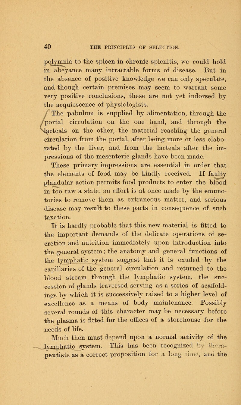 polvmnia to the spleen in chronic splenitis, we could hold in abeyance many intractable forms of disease. But in the absence of positive knowledge we can only speculate, and though certain premises may seem to warrant some very positive conclusions, these are not yet indorsed by the acquiescence of physiologists. J The pabulum is supplied by alimentation, through the /portal circulation on the one hand, and through the Nlacteals on the other, the material reaching the general circulation from the portal, after being more or less elabo- rated by the liver, and from the lacteals after the im- pressions of the mesenteric glands have been made. These primary impressions are essential in order that the elements of food may be kindly received. If faulty glandular action permits food products to enter the blood in too raw a state, an effort is at once made by the emunc- tories to remove them as extraneous matter, and serious disease may result to these parts in consequence of such taxation. It is hardly probable that this new material is fitted to the important demands of the delicate operations of se- cretion and nutrition immediately upon introduction into the general system; the anatomy and general functions of the lymphatic system suggest that it is exuded by the capillaries of the general circulation and returned to the blood stream through the lymphatic system, the suc- cession of glands traversed serving as a series of scaffold- ings by which it is successively raised to a higher level of excellence as a means of body maintenance. Possibly several rounds of this character may be necessary before the plasma is fitted for the offices of a storehouse for the needs of life. Much then must depend upon a normal activity of the lymphatic system. This has been recognized by thera- peutists as a correct proposition for a long time, and the
