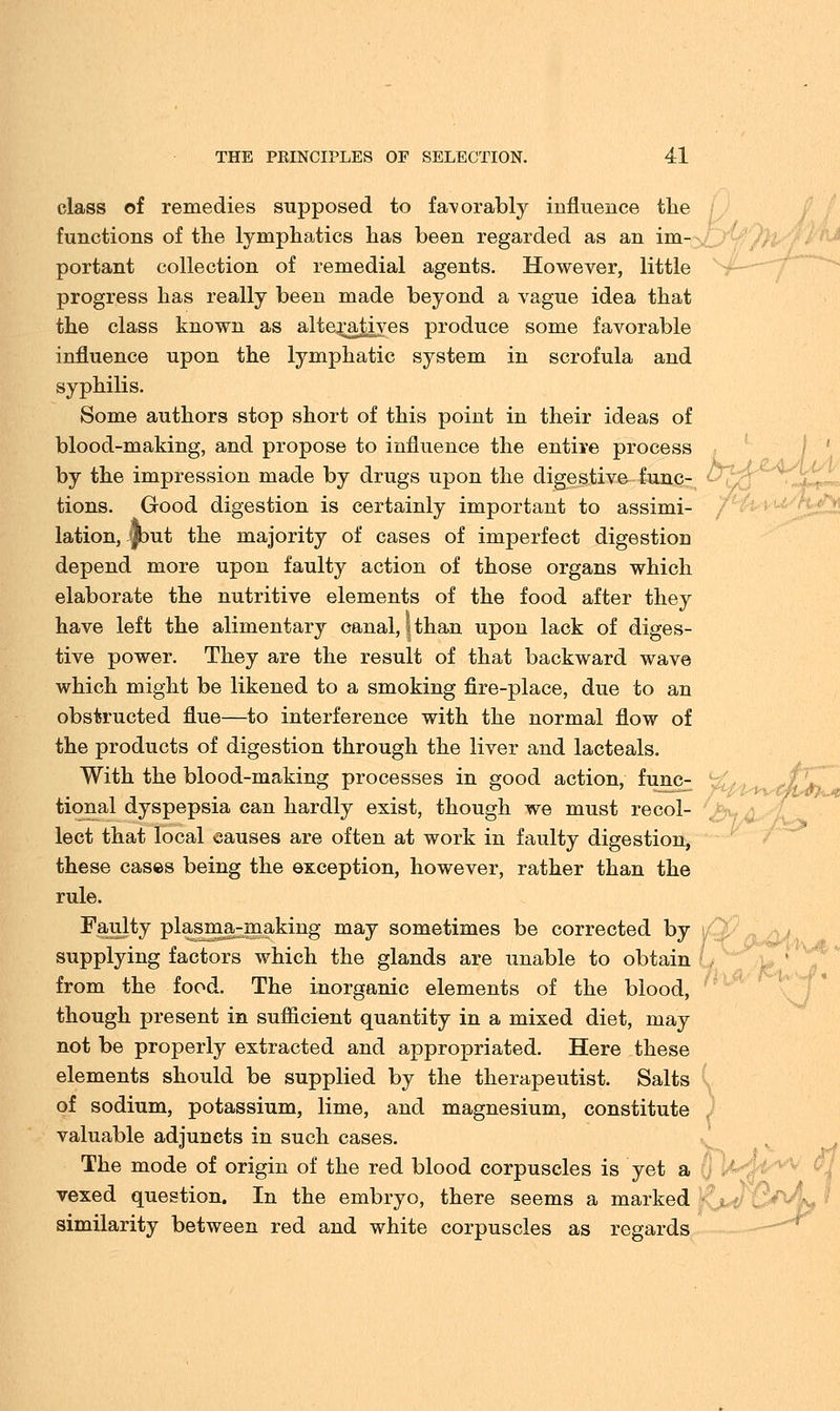 class of remedies supposed to favorably influence the i functions of the lymphatics has been regarded as an im- portant collection of remedial agents. However, little progress has really been made beyond a vague idea that the class known as alteratives produce some favorable influence upon the lymphatic system in scrofula and syphilis. Some authors stop short of this point in their ideas of blood-making, and propose to influence the entire process by the impression made by drugs upon the digestive func- tions. Good digestion is certainly important to assimi- lation, Jbut the majority of cases of imperfect digestion depend more upon faulty action of those organs which elaborate the nutritive elements of the food after they have left the alimentary canal, | than upon lack of diges- tive power. They are the result of that backward wave which might be likened to a smoking fire-place, due to an obstructed flue—to interference with the normal flow of the products of digestion through the liver and lacteals. With the blood-making processes in good action, func- tional dyspepsia can hardly exist, though we must recol- lect that local causes are often at work in faulty digestion, these cases being the exception, however, rather than the rule. Faulty plasma-making may sometimes be corrected by supplying factors which the glands are unable to obtain from the food. The inorganic elements of the blood, though present in sufficient quantity in a mixed diet, may not be properly extracted and appropriated. Here these elements should be supplied by the therapeutist. Salts of sodium, potassium, lime, and magnesium, constitute valuable adjuncts in such cases. The mode of origin of the red blood corpuscles is yet a vexed question. In the embryo, there seems a marked similarity between red and white corpuscles as regards