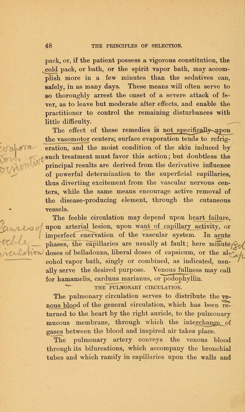 pack, or, if the patient possess a vigorous constitution, the cold pack, or bath, or the spirit vapor bath, may accom- plish more in a few minutes than the sedatives can, safely, in as many days. These means will often serve to so thoroughly arrest the onset of a severe attack of fe- ver, as to leave but moderate after effects, and enable the practitioner to control the remaining disturbances with little difficulty. The effect of these remedies is not specificaJly-<upon the vasomotor centers; surface evaporation tends to refrig- jJLtfTft eration, and the moist condition of the skin induced by i such treatment must favor this action; but doubtless the principal results are derived from the derivative influence of powerful determination to the superficial capillaries, thus diverting excitement from the vascular nervous cen- ters, while the same means encourage active removal of the disease-producing element, through the cutaneous vessels. The feeble circulation may depend upon hearty failure, <(X\iJ\Jh<> (fj P011 arterial lesion, upon want of capillary activity, or \ imperfect enervation of the vascular system. In a_cute phases, the capillaries are usually at fault; here minutely x doses of belladonna, liberal doses of capsicum, or the al-^A cohol vapor bath, singly or combined, as indicated, usu- ' ally serve the desired purpose. Venous fullness may call for hamamelis, carduus marianus, or podophyllum THE PULMONARY CIRCULATION. The pulmonary circulation serves to distribute the ve- nous blood of the general circulation, which has been re- turned to the heart by the right auricle, to the pulmonary mucous membrane, through which the interchange^ of gases between the blood and inspired air takes place. The pulmonary artery conveys the venous blood through its bifurcations, which accompany the bronchial tubes and which ramify in capillaries upon the walls and