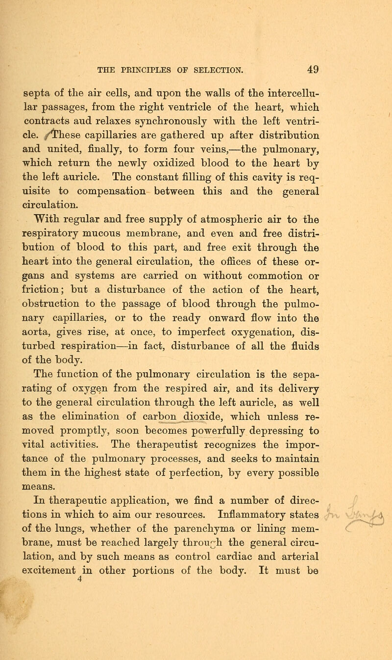 septa of the air cells, and upon the walls of the intercellu- lar passages, from the right ventricle of the heart, which contracts aud relaxes synchronously with the left ventri- cle, /'these capillaries are gathered up after distribution and united, finally, to form four veins,—the pulmonary, which return the newly oxidized blood to the heart by the left auricle. The constant filling of this cavity is req- uisite to compensation between this and the general circulation. With regular and free supply of atmospheric air to the respiratory mucous membrane, and even and free distri- bution of blood to this part, and free exit through the heart into the general circulation, the offices of these or- gans and systems are carried on without commotion or friction; but a disturbance of the action of the heart, obstruction to the passage of blood through the pulmo- nary capillaries, or to the ready onward flow into the aorta, gives rise, at once, to imperfect oxygenation, dis- turbed respiration—in fact, disturbance of all the fluids of the body. The function of the pulmonary circulation is the sepa- rating of oxygen from the respired air, and its delivery to the general circulation through the left auricle, as well as the elimination of carbon dioxide, which unless re- moved promptly, soon becomes powerfully depressing to vital activities. The therapeutist recognizes the impor- tance of the pulmonary processes, and seeks to maintain them in the highest state of perfection, by every possible means. In therapeutic application, we find a number of direc- tions in which to aim our resources. Inflammatory states of the lungs, whether of the parenchyma or lining mem- brane, must be reached largely through the general circu- lation, and by such means as control cardiac and arterial excitement in other portions of the body. It must be