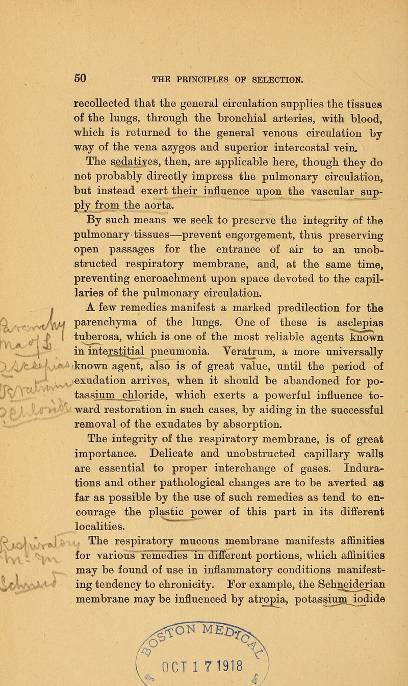recollected that the general circulation supplies the tissues of the lungs, through the bronchial arteries, with blood, which is returned to the general venous circulation by way of the vena azygos and superior intercostal vein. The sedatives, then, are applicable here, though they do not probably directly impress the pulmonary circulation, but instead exert their influence upon the vascular sup- ply from the aorta. By such means we seek to preserve the integrity of the pulmonary tissues—prevent engorgement, thus preserving open passages for the entrance of air to an unob- structed respiratory membrane, and, at the same time, preventing encroachment upon space devoted to the capil- laries of the pulmonary circulation. » A few remedies manifest a marked predilection for the ^^/^jJt parenchyma of the lungs. One of these is asclepias j t { tuberosa, which is one of the most reliable agents known in interstitial^pneumonia. Veratrum, a more universally known agent, also is of great value, until the period of exudation arrives, when it should be abandoned for po- tassium chloride, which exerts a powerful influence to- ward restoration in such cases, by aiding in the successful removal of the exudates by absorption. The integrity of the respiratory membrane, is of great importance. Delicate and unobstructed capillary walls are essential to proper interchange of gases. Indura- tions and other pathological changes are to be averted as far as possible by the use of such remedies as tend to en- courage the plastic power of this part in its different localities. yu The respiratory mucous membrane manifests affinities for various remedies in different portions, which affinities may be found of use in inflammatory conditions manifest- ing tendency to chronicity. For example, the Schneiderian membrane may be influenced by atropia, potassium_iodide OCT 1 71918