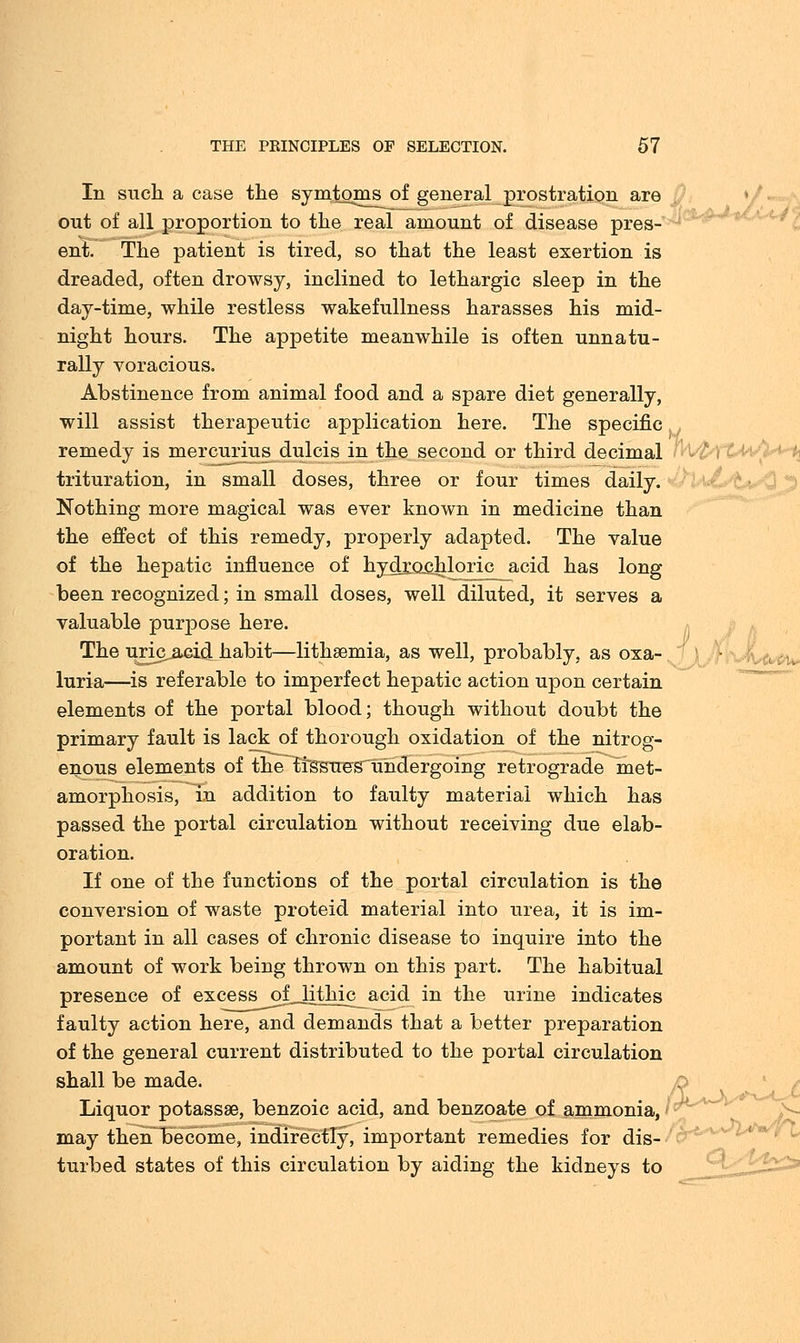 111 such a case the symtomj^of general prostration are out of all proportion to the real amount of disease pres- ent. The patient is tired, so that the least exertion is dreaded, often drowsy, inclined to lethargic sleep in the day-time, while restless wakefullness harasses his mid- night hours. The appetite meanwhile is often unnatu- rally voracious. Abstinence from animal food and a spare diet generally, will assist therapeutic application here. The specific remedy is mercurius dulcis in the second or third decimal trituration, in small doses, three or four times daily. Nothing more magical was ever known in medicine than the effect of this remedy, properly adapted. The value of the hepatic influence of hydrochloric acid has long been recognized; in small doses, well diluted, it serves a valuable purpose here. The uric acid habit—lithsemia, as well, probably, as oxa- luria—is referable to imperfect hepatic action upon certain elements of the portal blood; though without doubt the primary fault is lack of thorough oxidation of the nitrog- enous elements of the tissues undergoing retrograde met- amorphosis, in addition to faulty material which has passed the portal circulation without receiving due elab- oration. If one of the functions of the portal circulation is the conversion of waste proteid material into urea, it is im- portant in all cases of chronic disease to inquire into the amount of work being thrown on this part. The habitual presence of excess oQithic acid in the urine indicates faulty action here, and demands that a better preparation of the general current distributed to the portal circulation shall be made. n Liquor potassae, benzoic acid, and benzoate of ammonia, may then become, indirectly, important remedies for dis- turbed states of this circulation by aiding the kidneys to