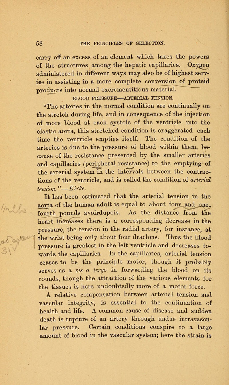 carry off an excess of an element which taxes the powers of the structures among the hepatic capillaries. Oxygen administered in different ways may also be of highest serv- ice in assisting in a more complete conversion of proteid products into normal excrementitious material. BLOOD PRESSURE—ARTERIAL TENSION. The arteries in the normal condition are continually on the stretch during life, and in consequence of the injection of more blood at each systole of the ventricle into the elastic aorta, this stretched condition is exaggerated each time the ventricle empties itself. The condition of the arteries is due to the pressure of blood within them, be- cause of the resistance presented by the smaller arteries and capillaries (peripheral resistance) to the emptying of the arterial system in the intervals between the contrac- tions of the ventricle, and is called the condition of arterial tension.—Kirke. It has been estimated that the arterial tension in the aorta of the human adult is equal to about four and one- fourth pounds avoirdupois. As the distance from the heart increases there is a corresponding decrease in the pressure, the tension in the radial artery, for instance, at the wrist being only about four drachms. Thus the blood pressure is greatest in the left ventricle and decreases to- wards the capillaries. In the capillaries, arterial tension ceases to be the principle motor, though it probably serves as a vis a tergo in forwarding the blood on its rounds, though the attraction of the various elements for the tissues is here undoubtedly more of a motor force. A relative compensation between arterial tension and vascular integrity, is essential to the continuation of health and life. A common cause of disease and sudden death is rupture of an artery through undue intravascu- lar pressure. Certain conditions conspire to a large amount of blood in the vascular system; here the strain is