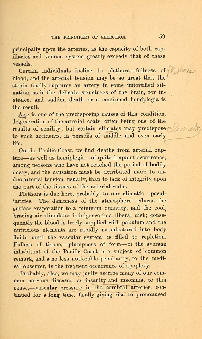 principally upon the arteries, as the capacity of both cap- illaries and venous system greatly exceeds that of these vessels. Certain individuals incline to plethora—fullness of blood, and the arterial tension may be so great that the strain finally ruptures an artery in some unfortified sit- uation, as in the delicate structures of the brain, for in- stance, and sudden death or a confirmed hemiplegia is the result. ^ge is one of the predisposing causes of this condition, degeneration of the arterial coats often being one of the results of senility; but certain climates may predispose to such accidents, in persons of middle and even early life. On the Pacific Coast, we find deaths from arterial rup- ture—as well as hemiplegia—of quite frequent occurrence, among persons who have not reached the period of bodily decay, and the causation must be attributed more to un- due arterial tension, usually, than to lack of integrity upon the part of the tissues of the arterial walls. Plethora is due here, probably, to our climatic pecul- iarities. The dampness of the atmosphere reduces the surface evaporation to a minimun quantity, and the cool? bracing air stimulates indulgence in a liberal diet; conse- quently the blood is freely supplied with pabulum and the nutritious elements are rapidly manufactured into body fluids until the vascular system is filled to repletion. Fulless of tissue,—plumpness of form—of the average inhabitant of the Pacific Coast is a subject of common remark, and a no less noticeable peculiarity, to the medi- cal observer, is the frequent occurrence of apoplexy. Probably, also, we may justly ascribe many of our com- mon nervous diseases, as insanity and insomnia, to this cause,—vascular pressure in the cerebral arteries, con- tinued for a long time, finally giving rise to pronounced