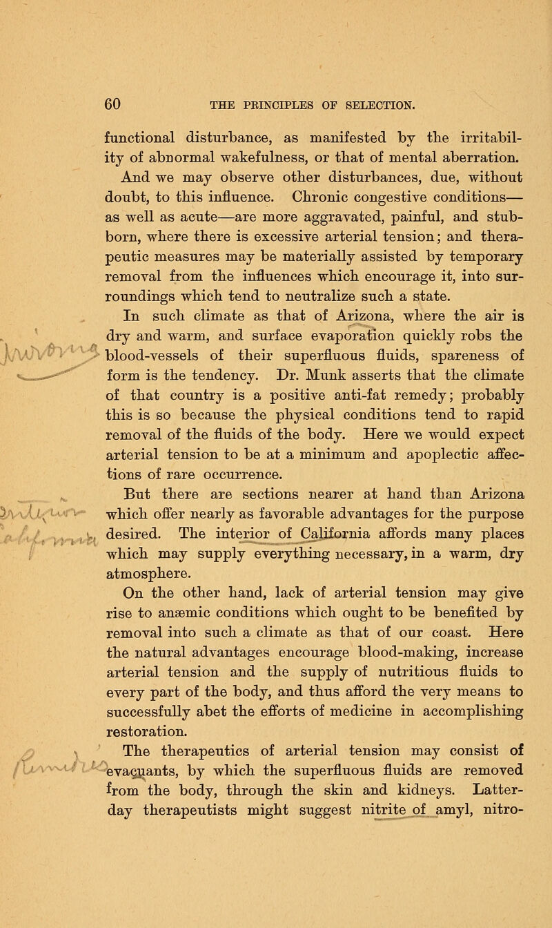 functional disturbance, as manifested by the irritabil- ity of abnormal wakefulness, or that of mental aberration. And we may observe other disturbances, due, without doubt, to this influence. Chronic congestive conditions— as well as acute—are more aggravated, painful, and stub- born, where there is excessive arterial tension; and thera- peutic measures may be materially assisted by temporary removal from the influences which encourage it, into sur- roundings which tend to neutralize such a state. In such climate as that of Arizona, where the air is dry and warm, and surface evaporation quickly robs the blood-vessels of their superfluous fluids, spareness of form is the tendency. Dr. Munk asserts that the climate of that country is a positive anti-fat remedy; probably this is so because the physical conditions tend to rapid removal of the fluids of the body. Here we would expect arterial tension to be at a minimum and apoplectic affec- tions of rare occurrence. But there are sections nearer at hand than Arizona which offer nearly as favorable advantages for the purpose ■., desired. The interior of California affords many places which may supply everything necessary, in a warm, dry atmosphere. On the other hand, lack of arterial tension may give rise to ansemic conditions which ought to be benefited by removal into such a climate as that of our coast. Here the natural advantages encourage blood-making, increase arterial tension and the supply of nutritious fluids to every part of the body, and thus afford the very means to successfully abet the efforts of medicine in accomplishing restoration. The therapeutics of arterial tension may consist of evacuants, by which the superfluous fluids are removed from the body, through the skin and kidneys. Latter- day therapeutists might suggest nitrite of amyl, nitro- J-