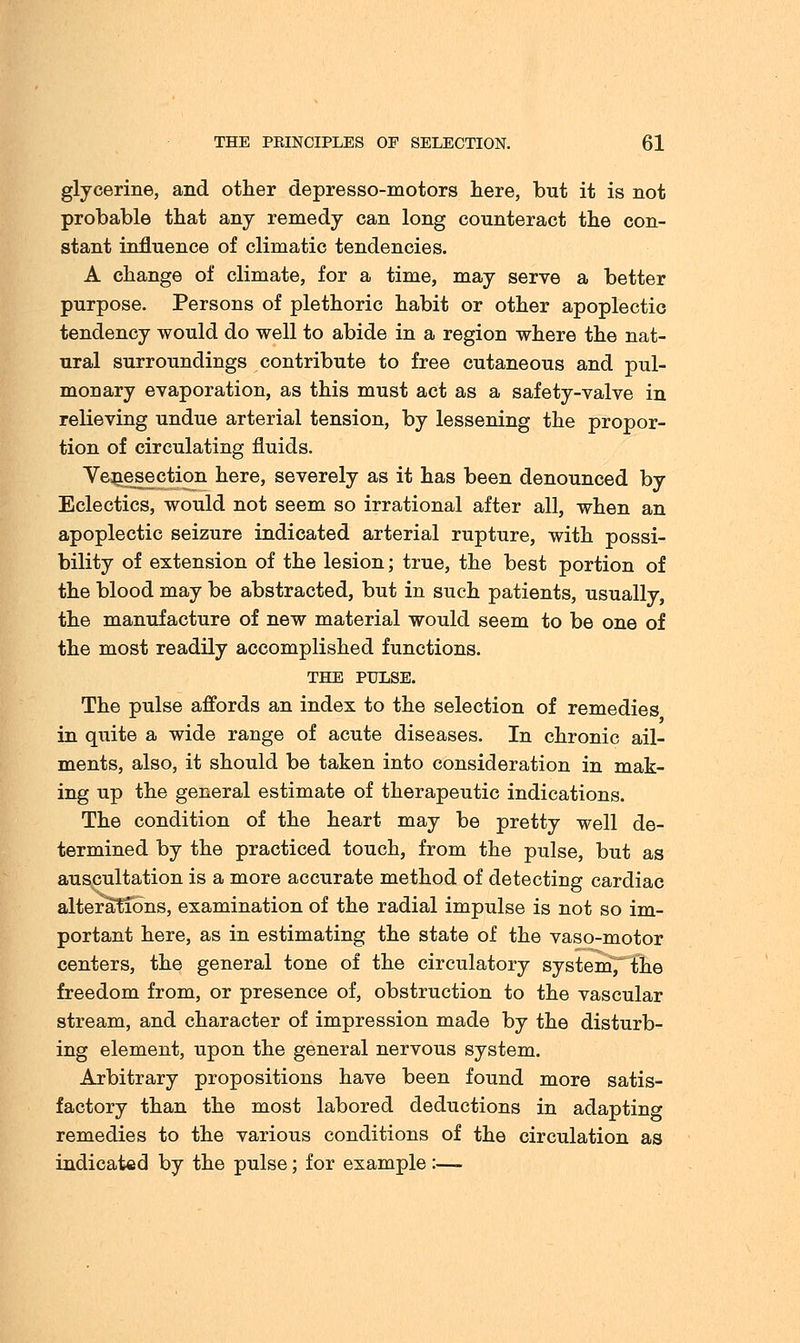 glycerine, and other depresso-motors here, but it is not probable that any remedy can long counteract the con- stant influence of climatic tendencies. A change of climate, for a time, may serve a better purpose. Persons of plethoric habit or other apoplectic tendency would do well to abide in a region where the nat- ural surroundings contribute to free cutaneous and pul- monary evaporation, as this must act as a safety-valve in relieving undue arterial tension, by lessening the propor- tion of circulating fluids. Venesection here, severely as it has been denounced by Eclectics, would not seem so irrational after all, when an apoplectic seizure indicated arterial rupture, with possi- bility of extension of the lesion; true, the best portion of the blood may be abstracted, but in such patients, usually, the manufacture of new material would seem to be one of the most readily accomplished functions. THE PULSE. The pulse affords an index to the selection of remedies in quite a wide range of acute diseases. In chronic ail- ments, also, it should be taken into consideration in mak- ing up the general estimate of therapeutic indications. The condition of the heart may be pretty well de- termined by the practiced touch, from the pulse, but as auscultation is a more accurate method of detecting cardiac alterations, examination of the radial impulse is not so im- portant here, as in estimating the state of the vaso-motor centers, the general tone of the circulatory system, the freedom from, or presence of, obstruction to the vascular stream, and character of impression made by the disturb- ing element, upon the general nervous system. Arbitrary propositions have been found more satis- factory than the most labored deductions in adapting remedies to the various conditions of the circulation as indicated by the pulse; for example :—-