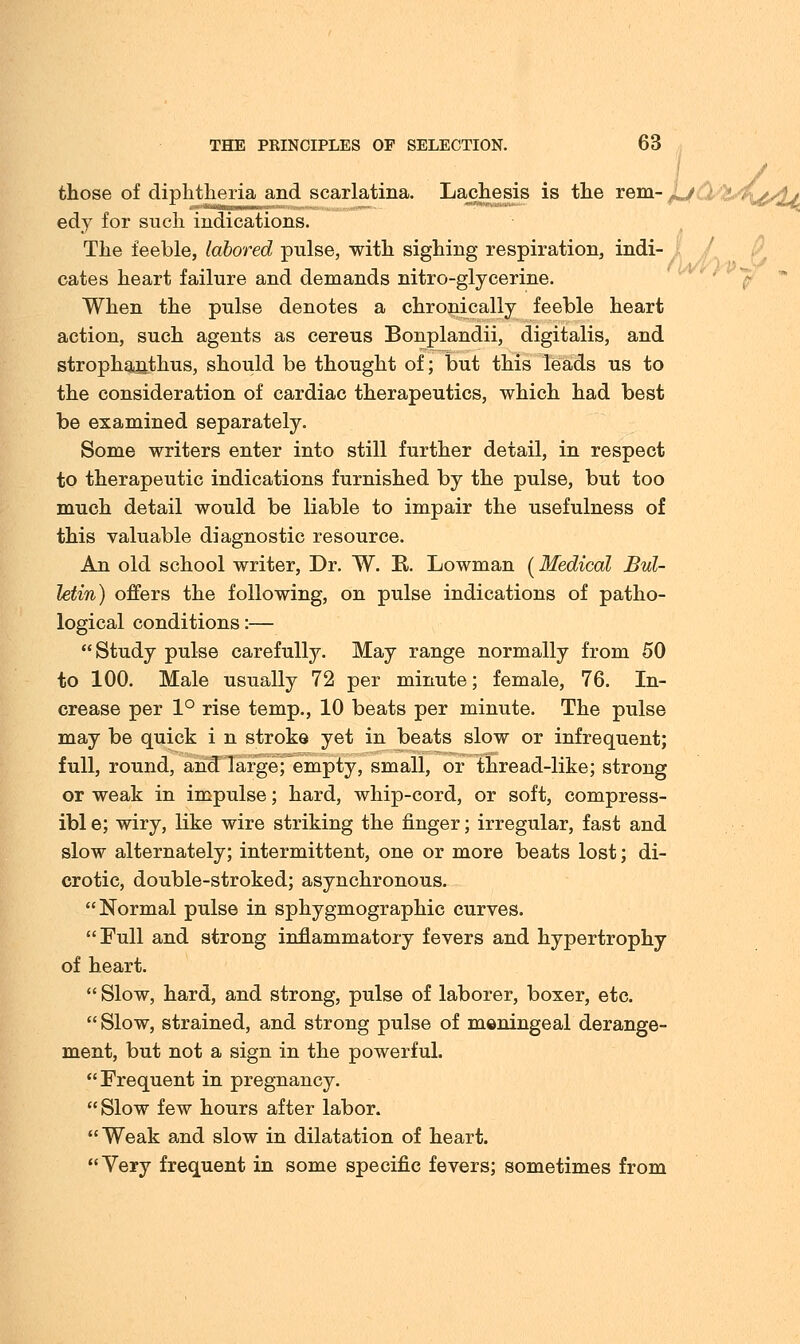 those of diphtheria and scarlatina. Lachesis is the rem- ^j edy for such indications. The feeble, labored pulse, with sighing respiration, indi- cates heart failure and demands nitro-glycerine. When the pulse denotes a chronically feeble heart action, such agents as cereus Bonplandii, digitalis, and stropha,nthus, should be thought of; but this leads us to the consideration of cardiac therapeutics, which had best be examined separately. Some writers enter into still further detail, in respect to therapeutic indications furnished by the pulse, but too much detail would be liable to impair the usefulness of this valuable diagnostic resource. An old school writer, Dr. W. B. Lowman (Medical Bul- letin) offers the following, on pulse indications of patho- logical conditions:— Study pulse carefully. May range normally from 50 to 100. Male usually 72 per minute; female, 76. In- crease per 1° rise temp., 10 beats per minute. The pulse may be quick i n stroke yet in beats slow or infrequent; full, round, and large; empty, small, or thread-like; strong or weak in impulse; hard, whip-cord, or soft, compress- ibl e; wiry, like wire striking the finger; irregular, fast and slow alternately; intermittent, one or more beats lost; di- crotic, double-stroked; asynchronous. Normal pulse in sphygmographic curves. Full and strong inflammatory fevers and hypertrophy of heart.  Slow, hard, and strong, pulse of laborer, boxer, etc.  Slow, strained, and strong pulse of meningeal derange- ment, but not a sign in the powerful. Frequent in pregnancy. Slow few hours after labor. Weak and slow in dilatation of heart. Very frequent in some specific fevers; sometimes from