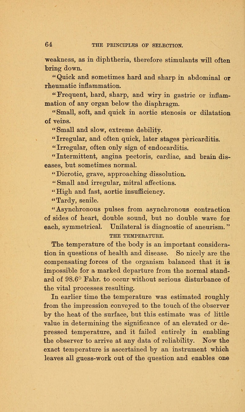 weakness, as in diphtheria, therefore stimulants will often bring down.  Quick and sometimes hard and sharp in abdominal or rheumatic inflammation. Frequent, hard, sharp, and wiry in gastric or inflam- mation of any organ below the diaphragm. Small, soft, and quick in aortic stenosis or dilatation of veins.  Small and slow, extreme debility. Irregular, and often quick, later stages pericarditis. Irregular, often only sign of endocarditis. Intermittent, angina pectoris, cardiac, and brain dis- eases, but sometimes normal. Dicrotic, grave, approaching dissolution.  Small and irregular, mitral affections. High and fast, aortic insufficiency. Tardy, senile. Asynchronous pulses from asynchronous contraction of sides of heart, double sound, but no double wave for each, symmetrical. Unilateral is diagnostic of aneurism. THE TEMPERATURE. The temperature of the body is an important considera- tion in questions of health and disease. So nicely are the compensating forces of the organism balanced that it is impossible for a marked departure from the normal stand- ard of 98.6° Fahr. to occur without serious disturbance of the vital processes resulting. In earlier time the temperature was estimated roughly from the impression conveyed to the touch of the observer by the heat of the surface, but this estimate was of little value in determining the significance of an elevated or de- pressed temperature, and it failed entirely in enabling the observer to arrive at any data of reliability. Now the exact temperature is ascertained by an instrument which leaves all guess-work out of the question and enables one