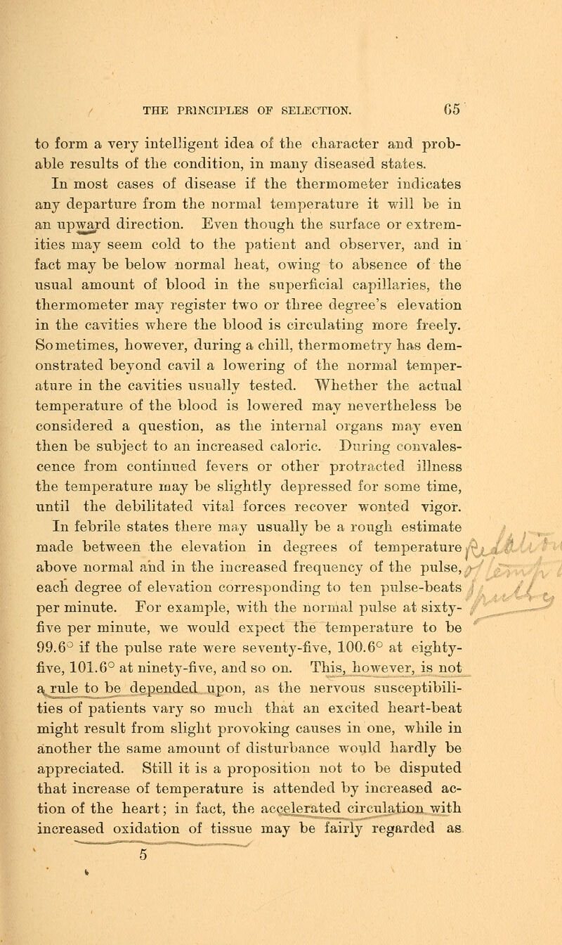 to form a very intelligent idea of the character and prob- able results of the condition, in many diseased states. In most cases of disease if the thermometer indicates any departure from the normal temperature it will be in an upward direction. Even though the surface or extrem- ities may seem cold to the patient and observer, and in fact may be below normal heat, owing to absence of the usual amount of blood in the superficial capillaries, the thermometer may register two or three degree's elevation in the cavities where the blood is circulating more freely. Sometimes, however, during a chill, thermometry has dem- onstrated beyond cavil a lowering of the normal temper- ature in the cavities usually tested. Whether the actual temperature of the blood is lowered may nevertheless be considered a question, as the internal organs may even then be subject to an increased caloric. During convales- cence from continued fevers or other protracted illness the temperature may be slightly depressed for some time, until the debilitated vital forces recover wonted vigor. In febrile states there may usually be a rough estimate made between the elevation in degrees of temperature; '; , above normal and in the increased frequency of the pulse, each degree of elevation corresponding to ten pulse-beats j per minute. For example, with the normal pulse at sixty- five per minute, we would expect the temperature to be 99.6° if the pulse rate were seventy-five, 100.6° at eighty- five, 101.6° at ninety-five, and so on. This, however, is not a rule to be depended upon, as the nervous susceptibili- ties of patients vary so much that an excited heart-beat might result from slight provoking causes in one, while in another the same amount of disturbance would hardly be appreciated. Still it is a proposition not to be disputed that increase of temperature is attended by increased ac- tion of the heart; in fact, the accelerated circulation with increased oxidation of tissue may be fairly regarded as