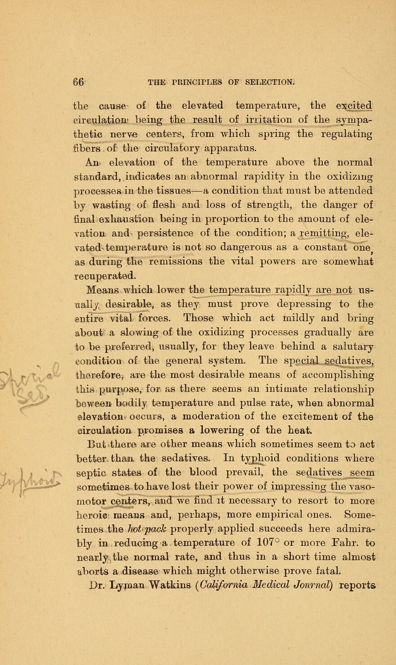 the cause- of the elevated temperature, the excited circulation* being the result of irritation of the sympa- thetic nerve centers, from which spring the regulating fibers. of' the circulatory apparatus. An- elevation of the temperature above the normal standard, indicates an abnormal rapidity in the oxidizing processesin the tissues—a condition that must be attended by wasting of flesh and loss of strength, the danger of final exhaustion being in proportion to the amount of ele- vation and- persistence of the condition; a remitting, ele- vated-temperature is not so dangerous as a constant one as during the remissions the vital powers are somewhat recuperated. Means which lower the temperature rapidly are not us- aally. desirable, as they must prove depressing to the entire vital forces. Those which act mildly and bring about? a slowing of the oxidizing processes gradually are to be preferred, usually, for they leave behind a salutary condition of the general system. The special sedatives, therefore,- are the most desirable means of accomplishing this purpose, for as there seems an intimate relationship beween bodily temperature and pulse rate, when abnormal elevation* occurs, a moderation of the excitement of the circulation promises a lowering of the heat. But there are other means which sometimes seem to act better, than the sedatives. In typhoid conditions where septic states of the blood prevail, the sedatives seem sometimes to have lost their power of impressing the vaso- motor centers, and we find it necessary to resort to more heroic means and, perhaps, more empirical ones. Some- times the hot pack properly applied succeeds here admira- bly in reducing a temperature of 107° or more Fahr. to nearly,the normal rate, and thus in a short time almost aborts a disease which might otherwise prove fatal. Dr. Lyman Watkins {California Medical Journal) reports