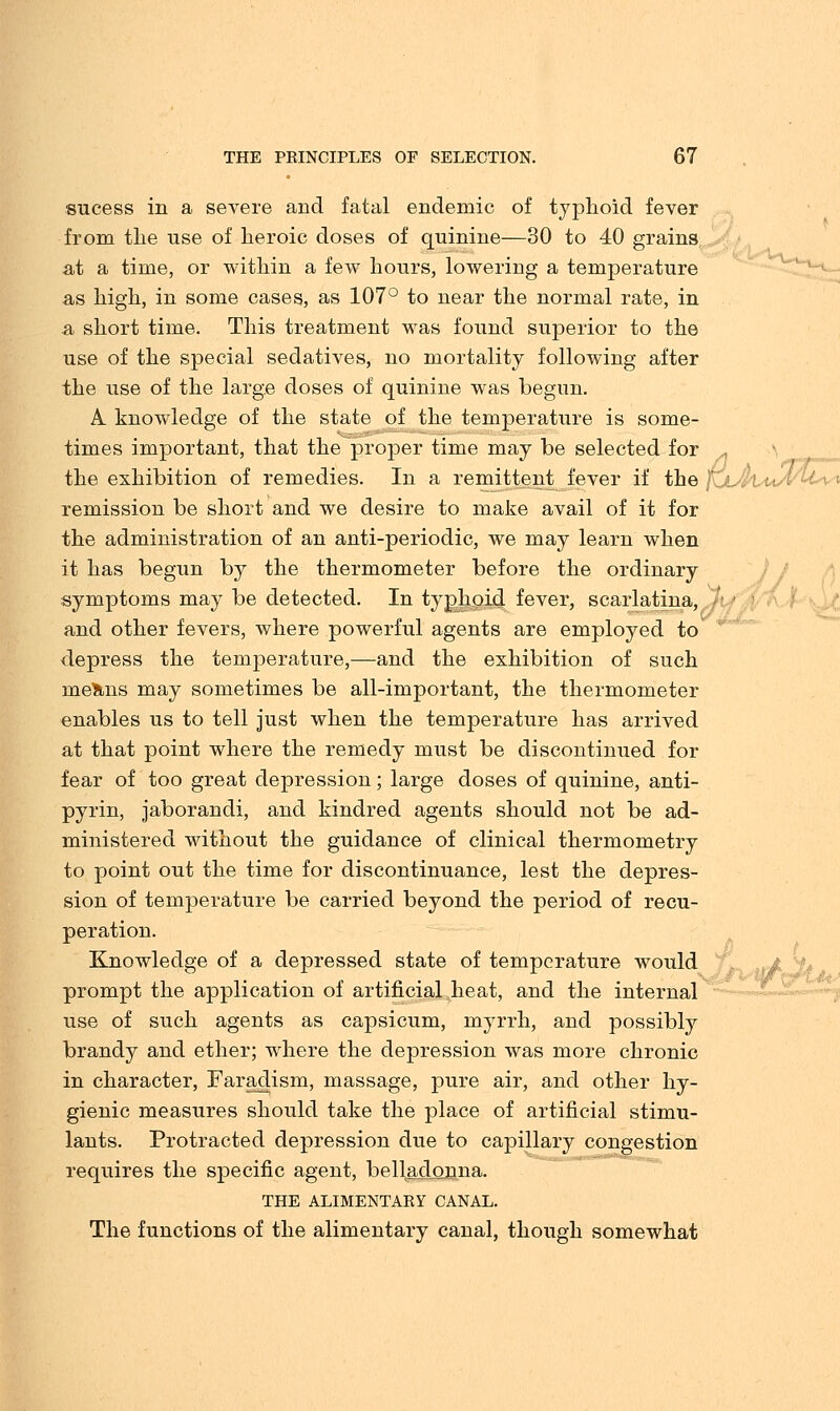 sucess in a severe and fatal endemic of typhoid fever from the use of heroic doses of quinine—30 to 40 grains at a time, or within a few hours, lowering a temperature as high, in some cases, as 107° to near the normal rate, in a short time. This treatment was found superior to the use of the special sedatives, no mortality following after the use of the large doses of quinine was begun. A knowledge of the state of the temperature is some- times important, that the proper time may be selected for , the exhibition of remedies. In a remittent fever if the fjjlvusi remission be short and we desire to make avail of it for the administration of an anti-periodic, we may learn when it has begun by the thermometer before the ordinary symptoms may be detected. In typhoid fever, scarlatina, and other fevers, where powerful agents are employed to depress the temperature,—and the exhibition of such me?ins may sometimes be all-important, the thermometer enables us to tell just when the temperature has arrived at that point where the remedy must be discontinued for fear of too great depression; large doses of quinine, anti- pyrin, jaborandi, and kindred agents should not be ad- ministered without the guidance of clinical thermometry to point out the time for discontinuance, lest the depres- sion of temperature be carried beyond the period of recu- peration. Knowledge of a depressed state of temperature would prompt the application of artificial heat, and the internal use of such agents as capsicum, myrrh, and possibly brandy and ether; where the depression was more chronic in character, Faradism, massage, pure air, and other hy- gienic measures should take the place of artificial stimu- lants. Protracted depression due to capillary congestion requires the specific agent, belladonna. THE ALIMENTARY CANAL. The functions of the alimentary canal, though somewhat