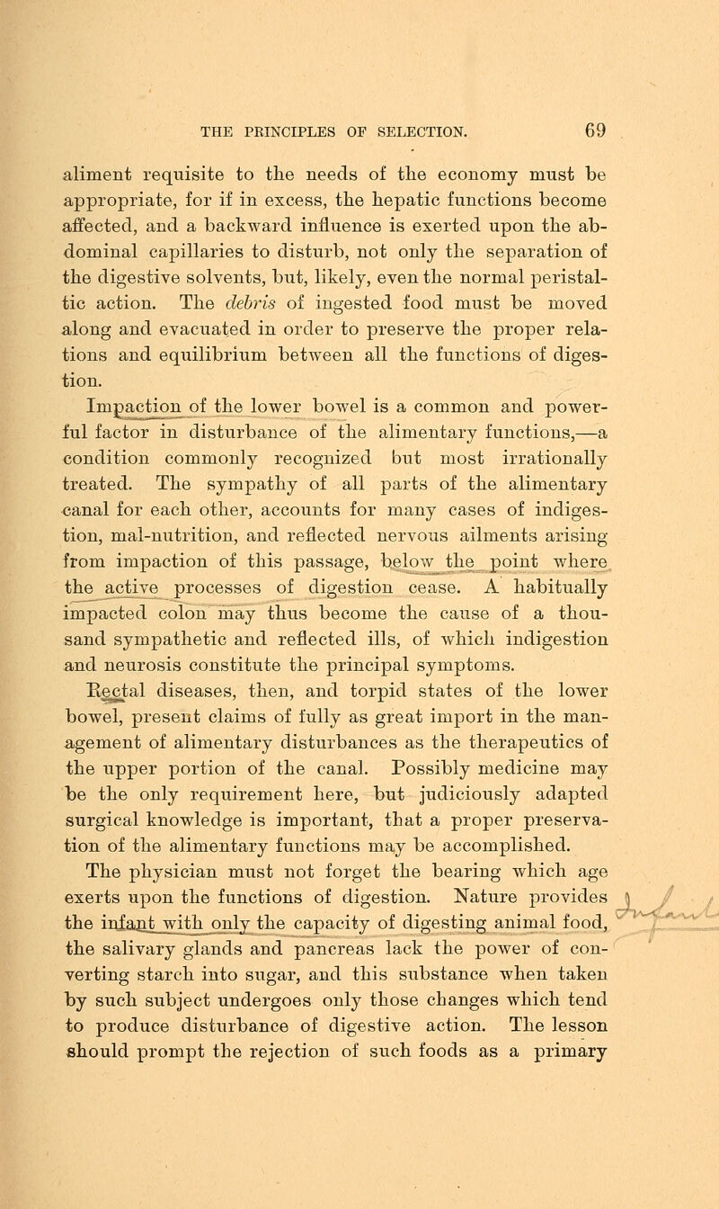 aliment requisite to the needs of the economy must be appropriate, for if in excess, the hepatic functions become affected, and a backward influence is exerted upon the ab- dominal capillaries to disturb, not only the separation of the digestive solvents, but, likely, even the normal peristal- tic action. The debris of ingested food must be moved along and evacuated in order to preserve the proper rela- tions and equilibrium between all the functions of diges- tion. Impaction of the lower bowel is a common and power- ful factor in disturbance of the alimentary functions,—a condition commonly recognized but most irrationally treated. The sympathy of all parts of the alimentary canal for each other, accounts for many cases of indiges- tion, mal-nutrition, and reflected nervous ailments arising from impaction of this passage, below the point where the active^ processes of digestion cease. A habitually impacted colon may thus become the cause of a thou- sand sympathetic and reflected ills, of which indigestion and neurosis constitute the principal symptoms. Bectal diseases, then, and torpid states of the lower bowel, present claims of fully as great import in the man- agement of alimentary disturbances as the therapeutics of the upper portion of the canal. Possibly medicine may be the only requirement here, but judiciously adapted surgical knowledge is important, that a proper preserva- tion of the alimentary functions may be accomplished. The physician must not forget the bearing which age exerts upon the functions of digestion. Nature provides the infant with only the capacity of digesting animal food, the salivary glands and pancreas lack the power of con- verting starch into sugar, and this substance when taken by such subject undergoes only those changes which tend to produce disturbance of digestive action. The lesson should prompt the rejection of such foods as a primary