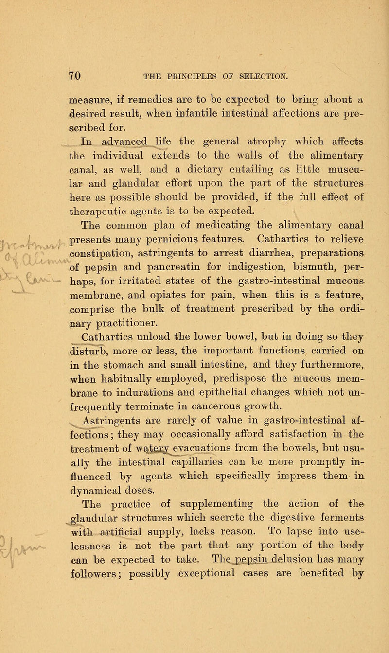 measure, if remedies are to be expected to bring about a desired result, when infantile intestinal affections are pre- scribed for. In advanced life the general atrophy which affects the individual extends to the walls of the alimentary canal, as well, and a dietary entailing as little muscu- lar and glandular effort upon the part of the structures here as possible should be provided, if the full effect of therapeutic agents is to be expected. The common plan of medicating the alimentary canal presents many pernicious features. Cathartics to relieve constipation, astringents to arrest diarrhea, preparations of pepsin and pancreatin for indigestion, bismuth, per- haps, for irritated states of the gastro-intestinal mucous membrane, and opiates for pain, when this is a feature, comprise the bulk of treatment prescribed by the ordi- nary practitioner. Cathartics unload the lower bowel, but in doing so they disturb, more or less, the important functions carried on in the stomach and small intestine, and they furthermore, when habitually employed, predispose the mucous mem- brane to indurations and epithelial changes which not un- frequently terminate in cancerous growth. Astringents are rarely of value in gastro-intestinal af- fections ; they may occasionally afford satisfaction in the treatment of watery evacuations from the bowels, but usu- ally the intestinal capillaries can be more promptly in- fluenced by agents which specifically impress them in dynamical doses. The practice of supplementing the action of the glandular structures which secrete the digestive ferments with artificial supply, lacks reason. To lapse into use- lessness is not the part that any portion of the body can be expected to take. The pepsin delusion has many followers; possibly exceptional cases are benefited by