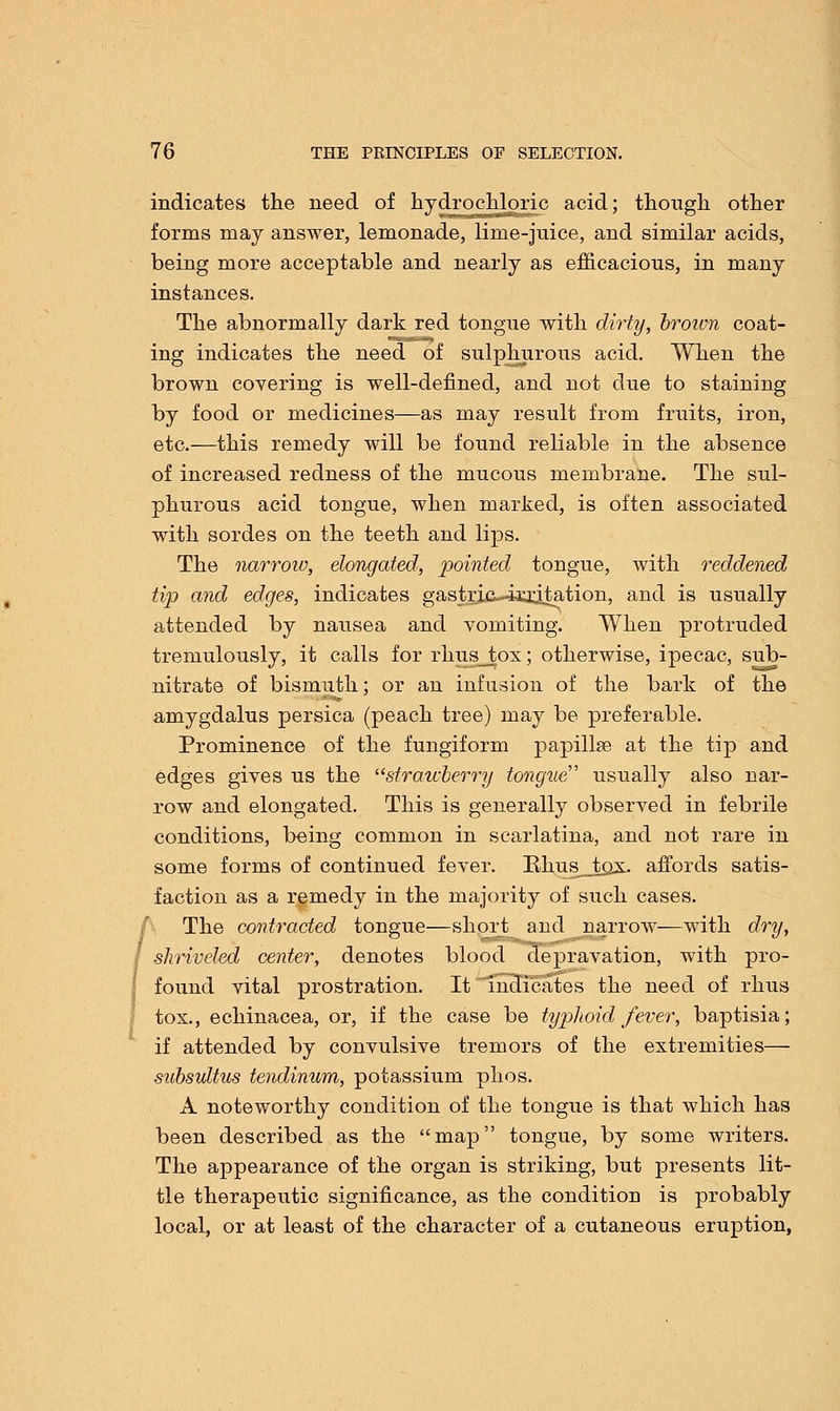 indicates the need of hydrochloric acid; though other forms may answer, lemonade, lime-juice, and similar acids, being more acceptable and nearly as efficacious, in many instances. The abnormally dark red tongue with dirty, broivn coat- ing indicates the need of sulphurous acid. When the brown covering is well-defined, and not due to staining by food or medicines—as may result from fruits, iron, etc.—this remedy will be found reliable in the absence of increased redness of the mucous membrane. The sul- phurous acid tongue, when marked, is often associated with sordes on the teeth and lips. The narroiv, elongated, pointed tongue, with reddened tip and edges, indicates gastric-ia^dtation, and is usually attended by nausea and vomiting. When protruded tremulously, it calls for rhus_jtox; otherwise, ipecac, sub- nitrate of bismuth; or an infusion of the bark of the amygdalus persica (peach tree) may be preferable. Prominence of the fungiform papillae at the tip and edges gives us the strawberry tongue usually also nar- row and elongated. This is generally observed in febrile conditions, being common in scarlatina, and not rare in some forms of continued fever. Rhus_tox. affords satis- faction as a remedy in the majority of such cases. The contracted tongue—short and narrow—with dry, shriveled center, denotes blood depravation, with pro- found vital prostration. It indicates the need of rhus tox., echinacea, or, if the case be typhoid fever, baptisia; if attended by convulsive tremors of the extremities— subsultus tendinum, potassium phos. A noteworthy condition of the tongue is that which has been described as the map tongue, by some writers. The appearance of the organ is striking, but presents lit- tle therapeutic significance, as the condition is probably local, or at least of the character of a cutaneous eruption,