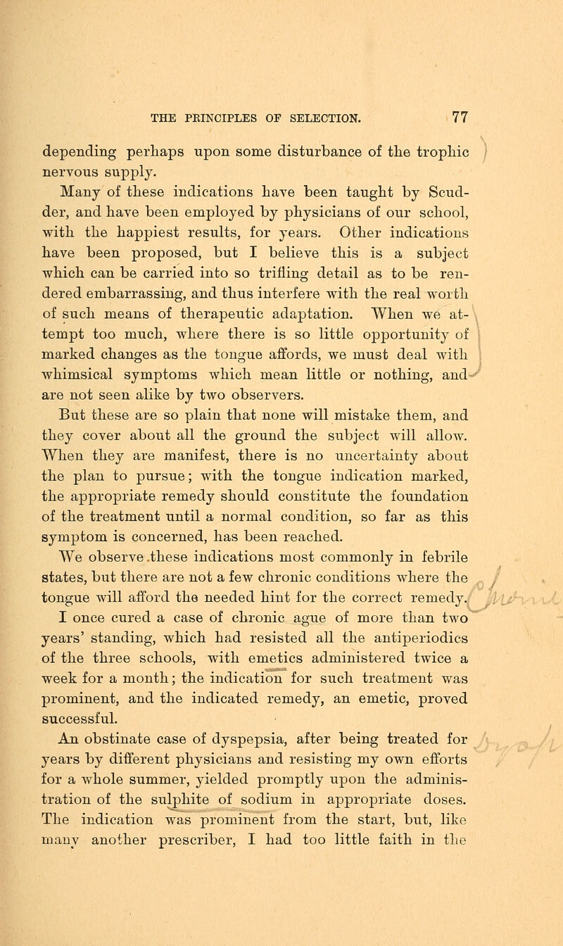 depending perhaps upon some disturbance of the trophic nervous supply. Many of these indications have been taught by Scud- der, and have been employed by physicians of our school, with the happiest results, for years. Other indications have been proposed, but I believe this is a subject which can be carried into so trifling detail as to be ren- dered embarrassing, and thus interfere with the real worth of such means of therapeutic adaptation. When we at- tempt too much, where there is so little opportunity of marked changes as the tongue affords, we must deal with whimsical symptoms which mean little or nothing, and~; are not seen alike by two observers. But these are so plain that none will mistake them, and they cover about all the ground the subject will allow. When they are manifest, there is no uncertainty about the plan to pursue; with the tongue indication marked, the appropriate remedy should constitute the foundation of the treatment until a normal condition, so far as this symptom is concerned, has been reached. We observe.these indications most commonly in febrile states, but there are not a few chronic conditions where the tongue will afford the needed hint for the correct remedy. I once cured a case of chronic ague of more than two years' standing, which had resisted all the antiperiodics of the three schools, with emetics administered twice a week for a month; the indication for such treatment was prominent, and the indicated remedy, an emetic, proved successful. An obstinate case of dyspepsia, after being treated for years by different physicians and resisting my own efforts for a whole summer, yielded promptly upon the adminis- tration of the sulphite of sodium in appropriate doses. The indication was prominent from the start, but, like many another prescriber, I had too little faith in the