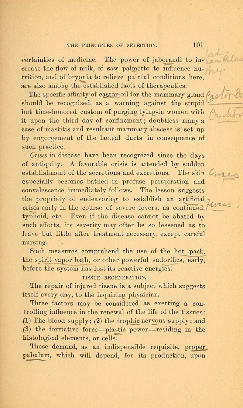 certainties of medicine. The power of jaborandi to in- crease the flow of milk, of saw palmetto to influence nu- trition, and of bryonia to relieve painful conditions here, a.re also amoug the established facts of therapeutics. The specific affinity of cantor-oil for the mammary gland P*a- should be recognized, as a warning against the stupid but time-honored custom of purging lying-in women with it upon the third day of confinement; doubtless many a case of mastitis and resultant mammary abscess is set up by engorgement of the lacteal ducts in consequence of such practice. Crises in disease have been recognized since the days of antiquity. A favorable crisis is attended by sudden establishment of the secretions and excretions. The skin especially becomes bathed in profuse perspiration and convalescence immediately follows. The lesson suggests the propriety of endeavoring to establish an artificial -i crisis early in the course of severe fevers, as continued,/ typhoid, etc. Even if the disease cannot be abated by such efforts, its severity may often be so lessened as to leave but little after treatment necessary, except careful nursing. Such measures comprehend the use of the hot pack, the spirit vapor bath, or other powerful sudorifics, early, before the system has lost its reactive energies. TISSUE REGENERATION. The repair of injured tissue is a subject which suggests itself every day, to the inquiring physician. Three factors may be considered as exerting a con- trolling influence in the renewal of the life of the tissues: (1) The blood supply; (2) the trophic nervous supply; and (3) the formative force—plastic power—residing in the histological elements, or cells. These demand, as an indispensible requisite, proper^ pabulum, which will depend, for its production, upon