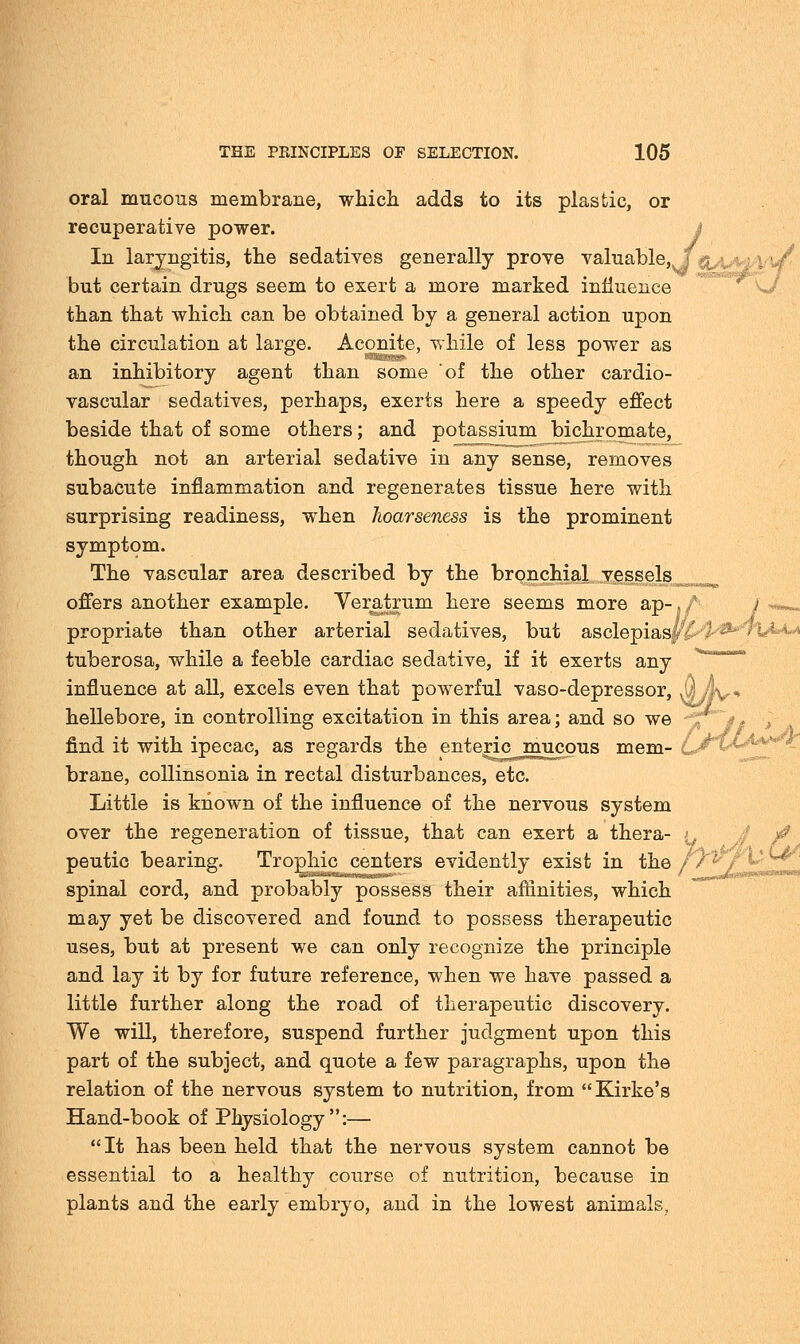 oral mucous membrane, which adds to its plastic, or recuperative power. In laryngitis, the sedatives generally prove valuable, , but certain drugs seem to exert a more marked influence than that which can be obtained by a general action upon the circulation at large. Aconite, while of less power as *■■■■► an inhibitory agent than some of the other cardio- vascular sedatives, perhaps, exerts here a speedy effect beside that of some others; and potassium bichromate, though not an arterial sedative in any sense, removes subacute inflammation and regenerates tissue here with surprising readiness, when hoarseness is the prominent symptom. The vascular area described by the bronchial vessels offers another example. Veratrum here seems more ap-, / / propriate than other arterial sedatives, but asclepiasv tuberosa, while a feeble cardiac sedative, if it exerts any influence at all, excels even that powerful vaso-depressor, J| A\, hellebore, in controlling excitation in this area; and so we J find it with ipecac, as regards the enteric mucous mem- brane, collinsonia in rectal disturbances, etc. Little is known of the influence of the nervous system over the regeneration of tissue, that can exert a thera- i, £ peutic bearing. Trophic centers evidently exist in the //^ , t-u^' spinal cord, and probably possess their affinities, which may yet be discovered and found to possess therapeutic uses, but at present we can only recognize the principle and lay it by for future reference, when we have passed a little further along the road of therapeutic discovery. We will, therefore, suspend further judgment upon this part of the subject, and quote a few paragraphs, upon the relation of the nervous system to nutrition, from Kirke's Hand-book of Physiology:— It has been held that the nervous system cannot be essential to a healthy course of nutrition, because in plants and the early embryo, and in the lowest animals.