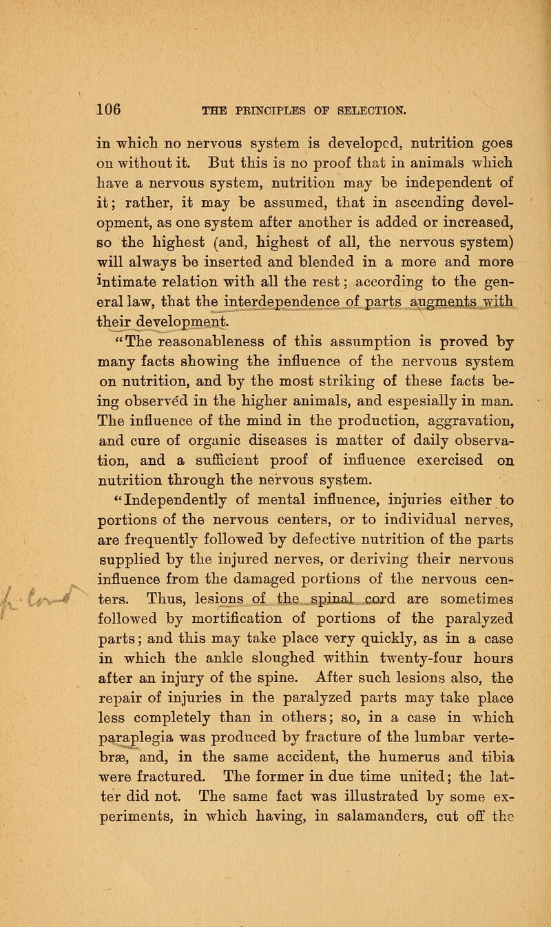 in which no nervous system is developed, nutrition goes on without it. But this is no proof that in animals which have a nervous system, nutrition may be independent of it; rather, it may be assumed, that in ascending devel- opment, as one system after another is added or increased, so the highest (and, highest of all, the nervous system) will always be inserted and blended in a more and more intimate relation with all the rest; according to the gen- eral law, that the interdependence of parts augments with their development. The reasonableness of this assumption is proved by many facts showing the influence of the nervous system on nutrition, and by the most striking of these facts be- ing observed in the higher animals, and espesially in man. The influence of the mind in the production, aggravation, and cure of organic diseases is matter of daily observa- tion, and a sufficient proof of influence exercised on nutrition through the nervous system. Independently of mental influence, injuries either to portions of the nervous centers, or to individual nerves, are frequently followed by defective nutrition of the parts supplied by the injured nerves, or deriving their nervous influence from the damaged portions of the nervous cen- ters. Thus, lesions of the spinal cord are sometimes followed by mortification of portions of the paralyzed parts; and this may take place very quickly, as in a case in which the ankle sloughed within twenty-four hours after an injury of the spine. After such lesions also, the repair of injuries in the paralyzed parts may take place less completely than in others; so, in a case in which paraplegia was produced by fracture of the lumbar verte- brse, and, in the same accident, the humerus and tibia were fractured. The former in due time united; the lat- ter did not. The same fact was illustrated by some ex- periments, in which having, in salamanders, cut off the