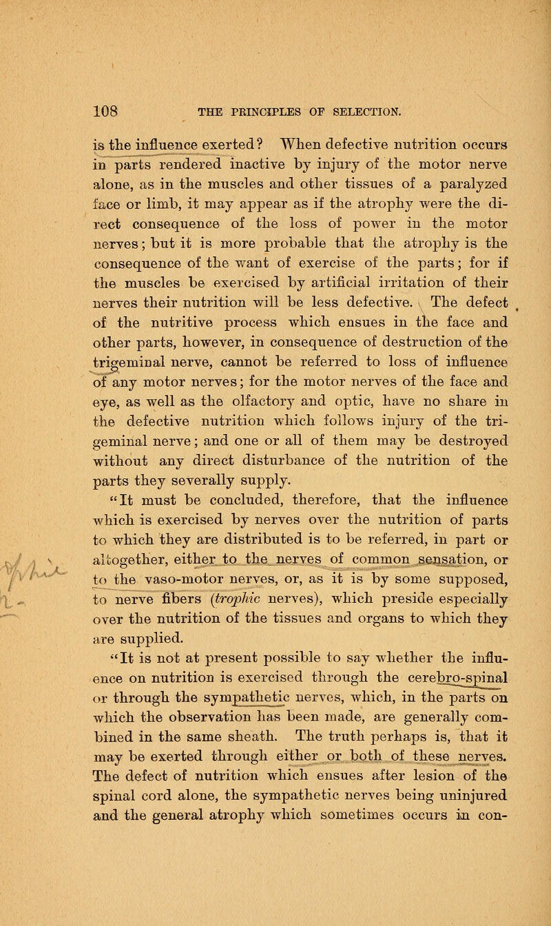 is the influence exerted? When defective nutrition occurs in parts rendered inactive by injury of the motor nerve alone, as in the muscles and other tissues of a paralyzed face or limb, it may appear as if the atrophy were the di- rect consequence of the loss of power in the motor nerves; but it is more probable that the atrophy is the consequence of the want of exercise of the parts; for if the muscles be exercised by artificial irritation of their nerves their nutrition will be less defective. The defect of the nutritive process which ensues in the face and other parts, however, in consequence of destruction of the trigeminal nerve, cannot be referred to loss of influence of any motor nerves; for the motor nerves of the face and eye, as well as the olfactory and optic, have no share in the defective nutrition which follows injury of the tri- geminal nerve; and one or all of them may be destroyed without any direct disturbance of the nutrition of the parts they severally supply. It must be concluded, therefore, that the influence which is exercised by nerves over the nutrition of parts to which they are distributed is to be referred, in part or altogether, either to the nerves of common sensation, or to the vaso-motor nerves, or, as it is by some supposed, to nerve fibers (trophic nerves), which preside especially over the nutrition of the tissues and organs to which they are supplied. It is not at present possible to say whether the influ- ence on nutrition is exercised through the cerebro-spinal or through the sympathetic nerves, which, in the parts on which the observation has been made, are generally com- bined in the same sheath. The truth perhaps is, that it may be exerted through either or both of these nerves. The defect of nutrition which ensues after lesion of the spinal cord alone, the sympathetic nerves being uninjured and the general atrophy which sometimes occurs in con-