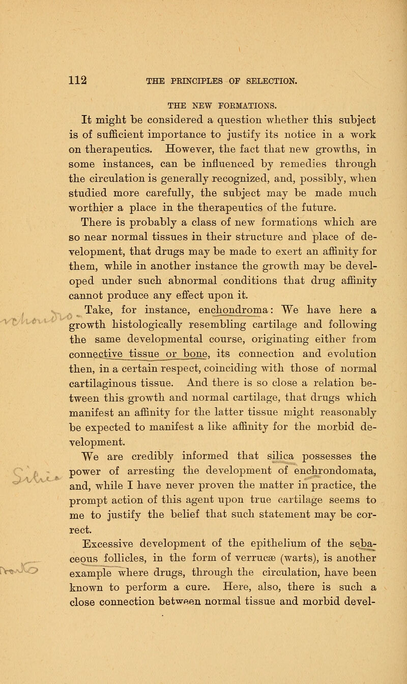 THE NEW FORMATIONS. It might be considered a question whether this subject is of sufficient importance to justify its notice in a work on therapeutics. However, the fact that new growths, in some instances, can be influenced by remedies through the circulation is generally recognized, and, possibly, when studied more carefully, the subject may be made much worthier a place in the therapeutics of the future. There is probably a class of new formations which are so near normal tissues in their structure and place of de- velopment, that drugs may be made to exert an affinity for them, while in another instance the growth may be devel- oped under such abnormal conditions that drug affinity cannot produce any effect upon it. Take, for instance, enchondroma: We have here a growth histologically resembling cartilage and following the same developmental course, originating either from connective^Jissue_or_bone, its connection and evolution then, in a certain respect, coinciding with those of normal cartilaginous tissue. And there is so close a relation be- tween this growth and normal cartilage, that drugs which manifest an affinity for the latter tissue might reasonably be expected to manifest a like affinity for the morbid de- velopment. We are credibly informed that silica possesses the power of arresting the development of enchrondomata, and, while I have never proven the matter in practice, the prompt action of this agent upon true cartilage seems to me to justify the belief that such statement may be cor- rect. Excessive development of the epithelium of the seba- ceous follicles, in the form of verrucse (warts), is another example where drugs, through the circulation, have been known to perform a cure. Here, also, there is such a close connection between normal tissue and morbid devel-