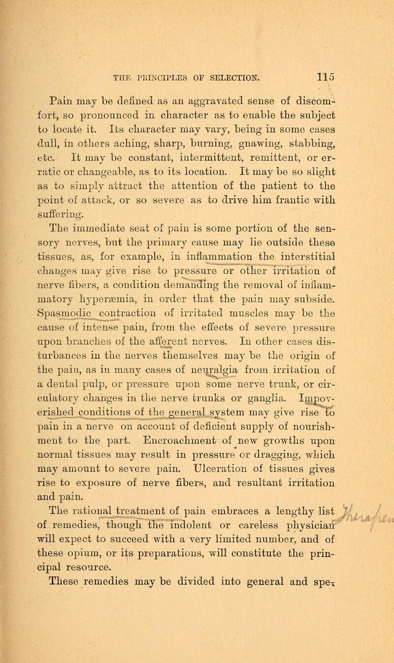 Pain may be denned as an aggravated sense of discom- fort, so pronounced in character as to enable the subject to locate it. Its character may vary, being in some cases dull, in others aching, sharp, burning, gnawing, stabbing, etc. It may be constant, intermittent, remittent, or er- ratic or changeable, as to its location. It may be so slight as to simply attract the attention of the patient to the point of attack, or so severe as to drive him frantic with suffering. The immediate seat of pain is some portion of the sen- sory nerves, but the primary cause may lie outside these tissues, as, for example, in inflammation the interstitial changes may give rise to pressure or other irritation of nerve fibers, a condition demanding the removal of inflam- matory hyperemia, in order that the pain may subside. Spasmodic contraction of irritated muscles may be the cause of intense pain, from the effects of severe pressure upon branches of the afferent nerves. In other cases dis- turbances in the nerves themselves may be the origin of the pain, as in many cases of neuralgia from irritation of a dental pulp, or pressure upon some nerve trunk, or cir- culatory changes in the nerve trunks or ganglia. Impov- erished conditions of the general system may give rise to pain in a nerve on account of deficient supply of nourish- ment to the part. Encroachment of new growths upon normal tissues may result in pressure or dragging, which may amount to severe pain. Ulceration of tissues gives rise to exposure of nerve fibers, and resultant irritation and pain. The rational treatment of pain embraces a lengthy list of remedies, though the indolent or careless physician will expect to succeed with a very limited number, and of these opium, or its preparations, will constitute the prin- cipal resource. These remedies may be divided into general and spe»