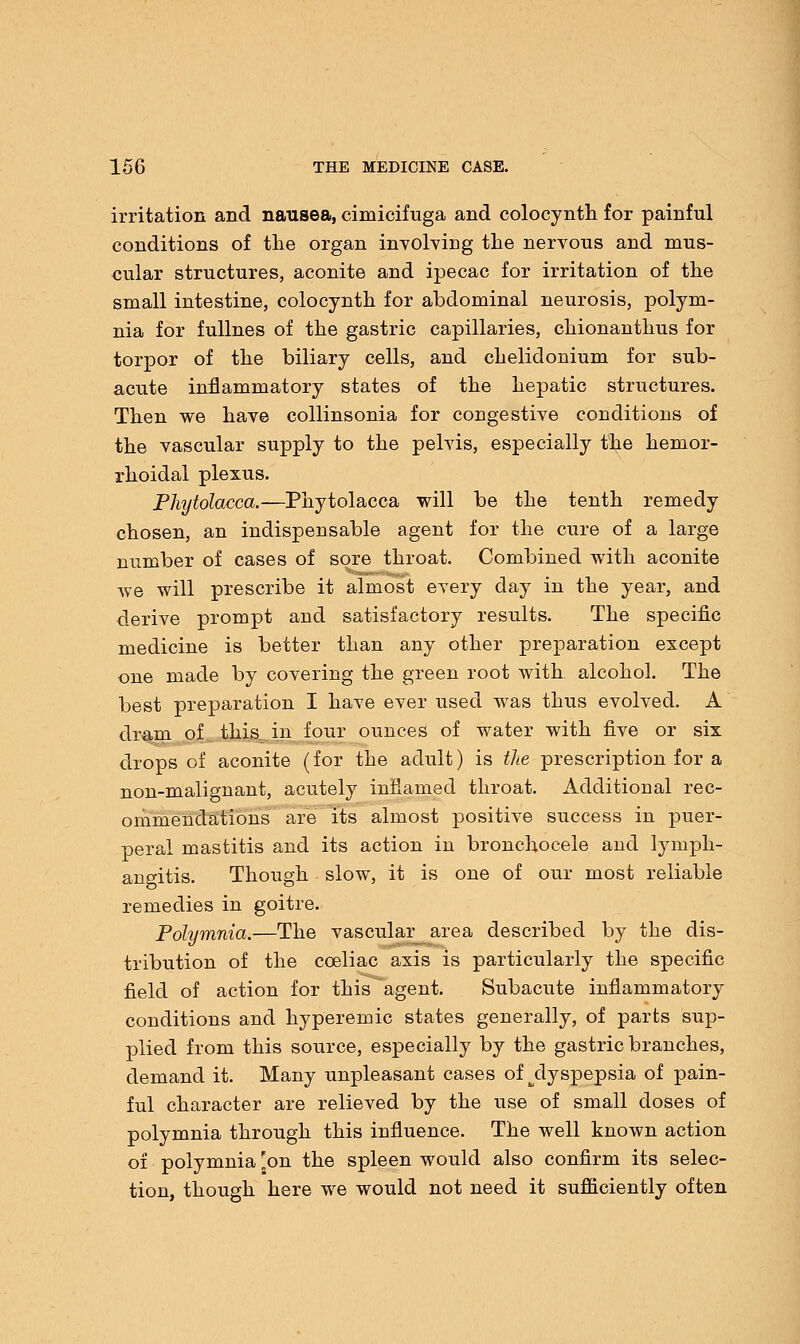 irritation and nausea, cimicifuga and colocynth for painful conditions of the organ involving the nervous and mus- cular structures, aconite and ipecac for irritation of the small intestine, colocynth for abdominal neurosis, polym- nia for fullnes of the gastric capillaries, chionanthus for torpor of the biliary cells, and chelidonium for sub- acute inflammatory states of the hepatic structures. Then we have collinsonia for congestive conditions of the vascular supply to the pelvis, especially the hemor- rhoidal plexus. Phytolacca.—Phytolacca will be the tenth remedy chosen, an indispensable agent for the cure of a large number of cases of sore throat. Combined with aconite we will prescribe it almost every day in the year, and derive prompt and satisfactory results. The specific medicine is better than any other preparation except one made by covering the green root with alcohol. The best preparation I have ever used was thus evolved. A dram of this,, in four ounces of water with five or six drops of aconite (for the adult) is the prescription for a non-malignant, acutely inflamed throat. Additional rec- ommendations are its almost positive success in puer- peral mastitis and its action in bronchocele and lymph- angitis. Though slow, it is one of our most reliable remedies in goitre. Polymnia.—The vascular_area described by the dis- tribution of the cceliac axis is particularly the specific field of action for this agent. Subacute inflammatory conditions and hyperemic states generally, of parts sup- plied from this source, especially by the gastric branches, demand it. Many unpleasant cases of ^dyspepsia of pain- ful character are relieved by the use of small doses of polymnia through this influence. The well known action of polymnia 'on the spleen would also confirm its selec- tion, though here we would not need it sufficiently often