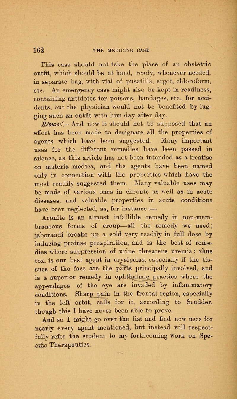 This case should not take the place of an obstetric outfit, which should be at hand, ready, whenever needed, in separate bag, with vial of pusatilla, ergot, chloroform, etc. An emergency case might also be kept in readiness, containing antidotes for poisons, bandages, etc., for acci- dents, but the physician would not be benefited by lug- ging such an outfit with him day after day. BJsume— And now it should not be supposed that an effort has been made to designate all the properties of agents which have been suggested. Many important uses for the different remedies have been passed in silence, as this article has not been intended as a treatise on materia medica, and the agents have been named only in connection with the properties which have the most readily suggested them. Many valuable uses may be made of various ones in chronic as well as in acute diseases, and valuable properties in acute conditions have been neglected, as, for instance :— Aconite is an almost infallible remedy in non-mem- braneous forms of croup—all the remedy we need; jaborandi breaks up a cold very readily in full dose by inducing profuse prespiration, and is the best of reme- dies where suppression of urine threatens uremia; rhus tox. is our best agent in erysipelas, especially if the tis- sues of the face are the parts principally involved, and is a superior remedy in ophthalmic practice where the appendages of the eye are invaded by inflammatory conditions. Sharp^pain in the frontal region, especially in the left orbit, calls for it, according to Scudder, though this I have never been able to prove. And so I might go over the list and find new uses for nearly every agent mentioned, but instead will respect- fully refer the student to my forthcoming work on Spe- cific Therapeutics.