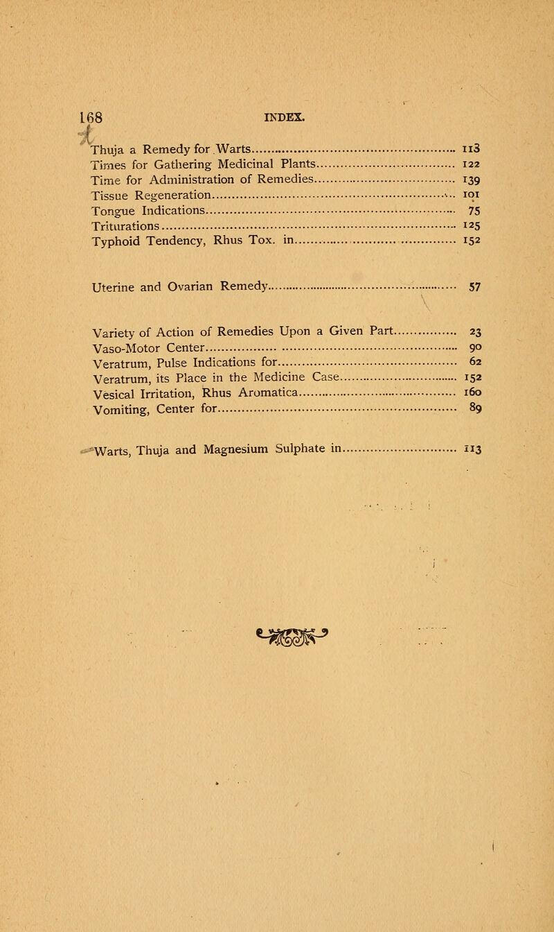 Thuja a Remedy for Warts n3 Times for Gathering Medicinal Plants 122 Time for Administration of Remedies 139 Tissue Regeneration •••• 101 Tongue Indications 75 Triturations 125 Typhoid Tendency, Rhus Tox. in 152 Uterine and Ovarian Remedy 57 Variety of Action of Remedies Upon a Given Part 23 Vaso-Motor Center 9° Veratrum, Pulse Indications for 62 Veratrum, its Place in the Medicine Case 152 Vesical Irritation, Rhus Aromatica . 160 Vomiting, Center for 89 -Warts, Thuja and Magnesium Sulphate in 113