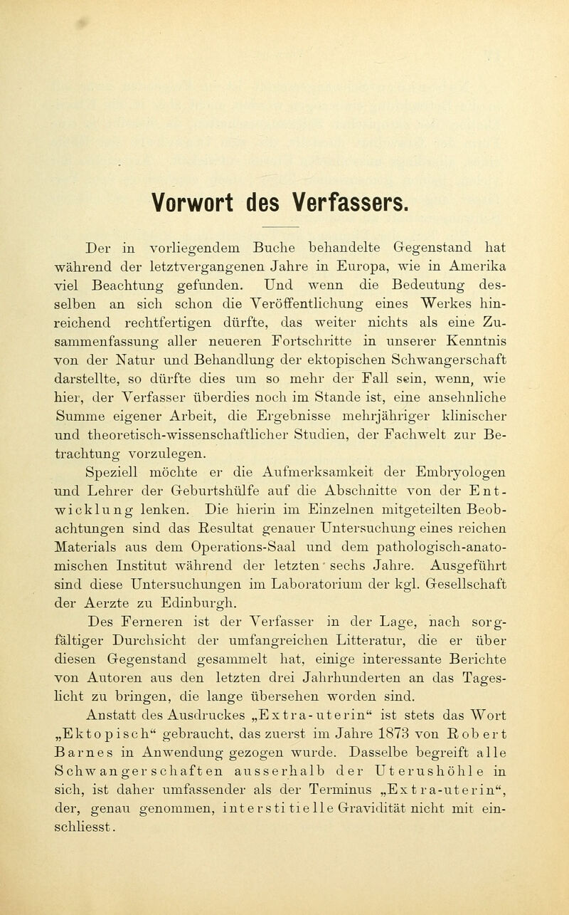 Der in vorliegendem Buche behandelte Gegenstand hat während der letztvergangenen Jahre in Europa, wie in Amerika viel Beachtung gefunden. Und wenn die Bedeutung des- selben an sich schon die Veröffentlichung eines Werkes hin- reichend rechtfertigen dürfte, das weiter nichts als eine Zu- sammenfassung aller neueren Fortschritte in unserer Kenntnis von der Natur und Behandlung der ektopischen Schwangerschaft darstellte, so dürfte dies um so mehr der Fall sein, wenn, wie hier, der Verfasser überdies noch im Stande ist, eine ansehnliche Summe eigener Arbeit, die Ergebnisse mehrjähriger klinischer und theoretisch-wissenschaftlicher Studien, der Fachwelt zur Be- trachtung vorzulegen. Speziell möchte er die Aufmerksamkeit der Embryologen und Lehrer der G-eburtshülfe auf die Abschnitte von der Ent- wicklung lenken. Die hierin im Einzelnen mitgeteilten Beob- achtungen sind das Resultat genauer Untersuchung eines reichen Materials aus dem Operations-Saal und dem pathologisch-anato- mischen Institut während der letzten' sechs Jahre. Ausgeführt sind diese Untersuchungen im Laboratorium der kgl. Gresellschaft der Aerzte zu Edinburgh. Des Ferneren ist der Verfasser in der Lage, nach sorg- fältiger Durchsicht der umfangreichen Litteratur, die er über diesen Gegenstand gesammelt hat, einige interessante Berichte von Autoren aus den letzten drei Jahrhunderten an das Tages- Hcht zu bringen, die lange übersehen worden sind. Anstatt des Ausdruckes „Extra-uterin ist stets das Wort „Ektopisch gebraucht, das zuerst im Jahre 1873 von ßob ert Barnes in Anwendung gezogen wurde. Dasselbe begreift alle Schwangerschaften ausserhalb der Uterushöhle in sich, ist daher umfassender als der Terminus „Extra-uterin, der, genau genommen, inte rsti tieile Gravidität nicht mit ein- schliesst.