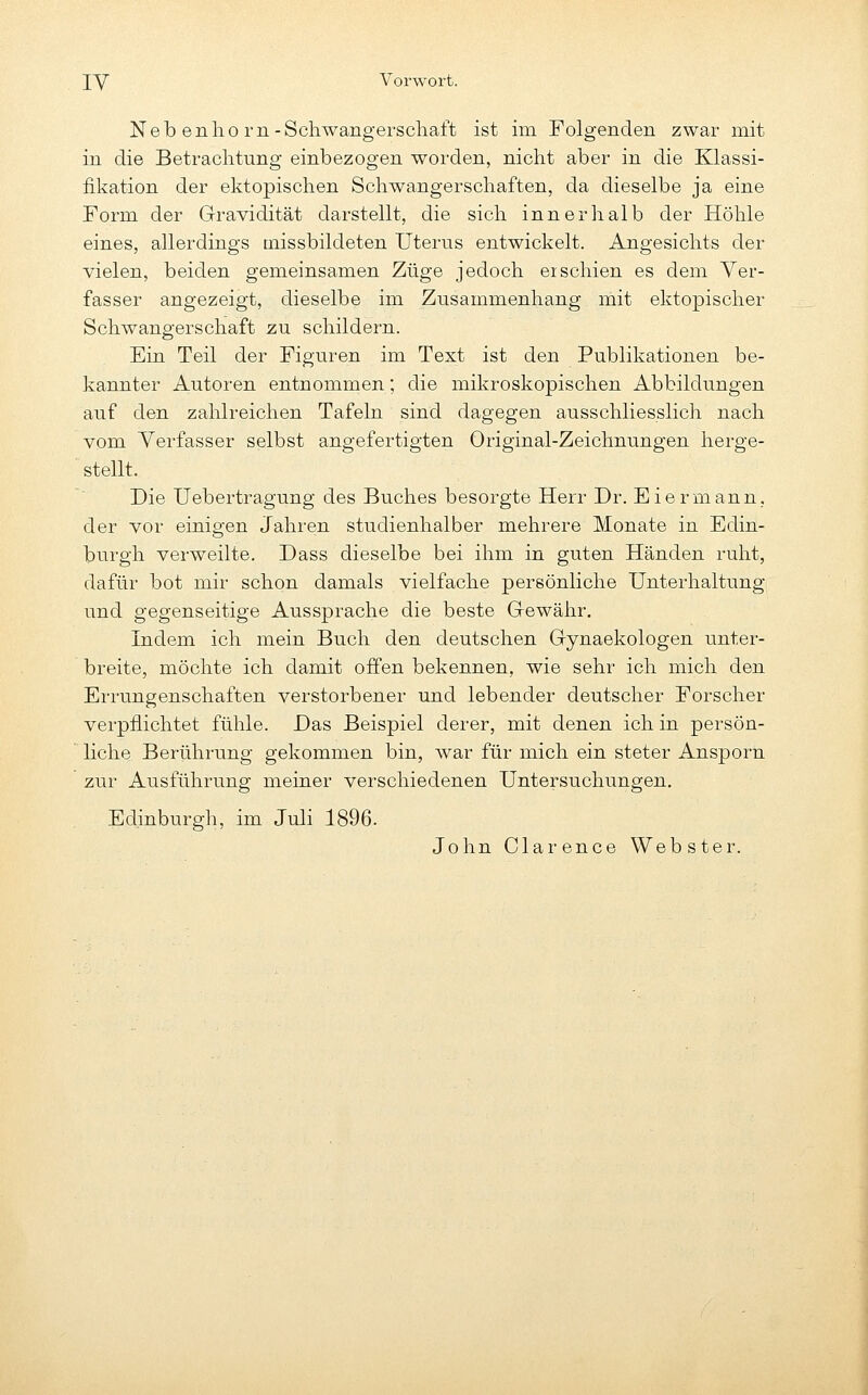 Neb enlio rn-Scliwangerscliaft ist im Folgenden zwar mit in die Betrachtung einbezogen worden, nicht aber in die Klassi- fikation der ektopischen Schwangerschaften, da dieselbe ja eine Form der Gravidität darstellt, die sich innerhalb der Höhle eines, allerdings tnissbildeten Uterus entwickelt. Angesichts der vielen, beiden gemeinsamen Züge jedoch eischien es dem Ver- fasser angezeigt, dieselbe im Zusammenhang mit ektopischer Schwangerschaft zu schildern. Ein Teil der Figuren im Text ist den Publikationen be- kannter Autoren entnommen; die mikroskopischen Abbildungen auf den zahlreichen Tafeln sind dagegen ausschliesslich nach vom Verfasser selbst angefertigten Original-Zeichnungen herge- stellt. Die Uebertragung des Buches besorgte Herr Dr. Eiermann, der vor einigen Jahren studienhalber mehrere Monate in Edin- burgh verweilte. Dass dieselbe bei ihm in guten Händen ruht, dafür bot mir schon damals vielfache persönliche Unterhaltung und gegenseitige Aussprache die beste Gewähr. Indem ich mein Buch den deutschen Gynaekologen unter- breite, möchte ich damit offen bekennen, wie sehr ich mich den Errungenschaften verstorbener und lebender deutscher Forscher verpflichtet fühle. Das Beispiel derer, mit denen ich in persön- liche Berührung gekommen bin, war für mich ein steter Ansporn zur Ausführung meiner verschiedenen Untersuchungen, Edinburgh, im Juli 1896. John Clarence Webster.