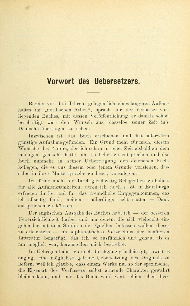 Bereits vor drei Jahren, gelegentlich eines längeren Aufent- haltes im „nordischen Athen, sprach mir der Verfasser vor- liegenden Bnches, mit dessen Yeröffentlichung er damals schon beschäftigt war, den Wunsch aus, dasselbe seiner Zeit in's Deutsche übertragen zu sehen. Inzwischen ist das Buch erschienen und hat allerwärts günstige Aufnahme gefunden. Ein Grund mehr für mich, diesem Wunsche des Autors, den ich schon in jener Zeit alsbald zu dem meinigen gemacht hatte, um so lieber zu entsprechen und das Buch nunmehr in seiner Uebertragung den deutschen Fach- kollegen, die es aus diesem oder jenem Grunde vorziehen, das- selbe in ihrer Muttersprache zu lesen, vorzulegen. . Ich freue mich, hierdurch gleichzeitig Gelegenheit zu haben, für alle Aufmerksamkeiten, deren ich mich s. Zt. in Edinburgh erfreuen durfte, und für das freundliche Entgegenkommen, das ich allseitig fand, meinen — allerdings recht späten — Dank aussprechen zu können. Der englischen Ausgabe des Buches habe ich — der besseren Uebersichtlichkeit halber und um denen, die sich vielleicht ein- gehender mit dem Studium der Quellen befassen wollen, dieses zu erleichtern — ein alphabetisches Yerzeichnis der benützten Litteratur beigefügt, das ich so ausführlich und genau, als es mir möglich war, herzustellen mich bestrebte. Im Uebrigen habe ich mich durchgängig befleissigt, soweit es anging, eine möglichst getreue Uebersetzung des Originals zu liefern, weil ich glaube, dass einem Werke nur so der spezifische, die Eigenart des Verfassers selbst atmende Charakter gewahrt bleiben kann, und mir das Buch wohl wert schien, eben diese