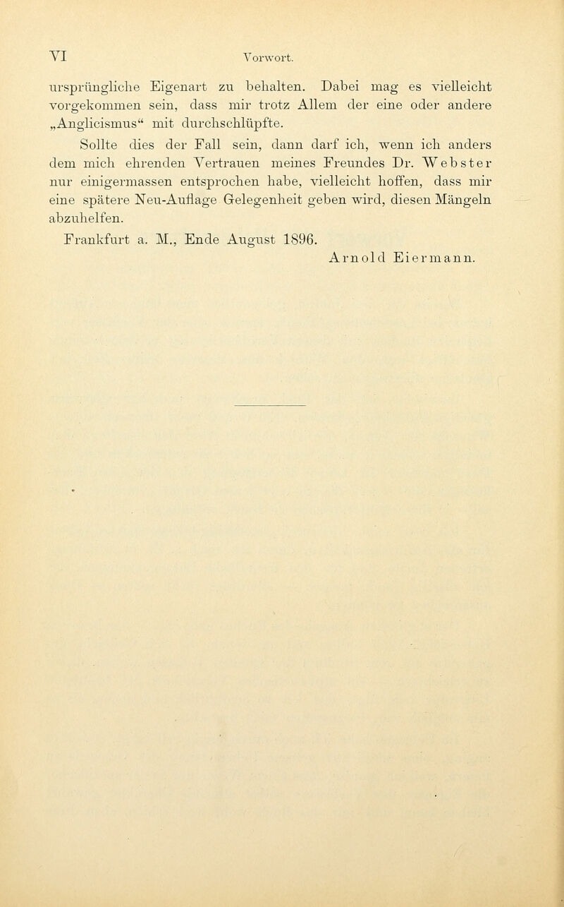 ursprüngliclie Eigenart zu behalten. Dabei mag es vielleicht vorgekommen sein, dass mir trotz Allem der eine oder andere „Angiicismus mit durchschlüpfte. Sollte dies der Fall sein, dann darf ich, wenn ich anders dem mich ehrenden Vertrauen meines Freundes Dr. Webster nur einigermassen entsprochen habe, vielleicht hoffen, dass mir eine spätere Neu-Auflage Gelegenheit geben wird, diesen Mängeln abzuhelfen. Frankfurt a. M., Ende August 1896. Arnold Eiermann.