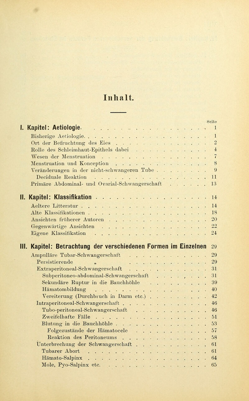 Inhalt. Seite I. Kapitel: Aetiologie. , . ■• i Bisherige Aetiologie 1 Ort der Befruchtimg des Eies 2 Eolle des Schleimhaut-Epithels dabei 4 Wesen der Menstruation , . . . . 7 Menstruation und Konception 8 Veränderungen in der nicht-schwangeren Tube 9 Deciduale Reaktion 11 Primäre Abdominal- und Ovarial-Schwangerschaft 13 II. Kapitel: Klassifikation u Aeltere Litteratur 14 Alte Klassifikationen 18 Ansichten früherer Autoren 20 G-egenwärtige Ansichten 22 Eigene Klassifikation 24 III. Kapitel: Betrachtung der verschiedenen Formen im Einzelnen 29 Ampulläre Tubar-Schwangerschaft 29 Persistierende „ 29 Extraperitoneal-Schwangerschaft . . . . , 31 Subperitoneo-abdominal-Schwangerschaft ........ 31 Sekundäre Ruptur in die Bavichhöhle 39 Hämatombildung 40 Vereiterung (Durchbrach in Darm etc.) 42 Intraperitoneal-Schwangerschaft 46 Tubo-peritoneal-Schwangerschaft 46 Zweifelhafte Fälle 51 Blutung in die Bauchhöhle 53 Eolgezustände der Hämatocele 57 Reaktion des Peritoneums 58 IJnterbrechang der Schwangerschaft 61 Tubarer Abort 61 Hämato-Salpinx 64 Mole, Pyo-Salpinx etc 65