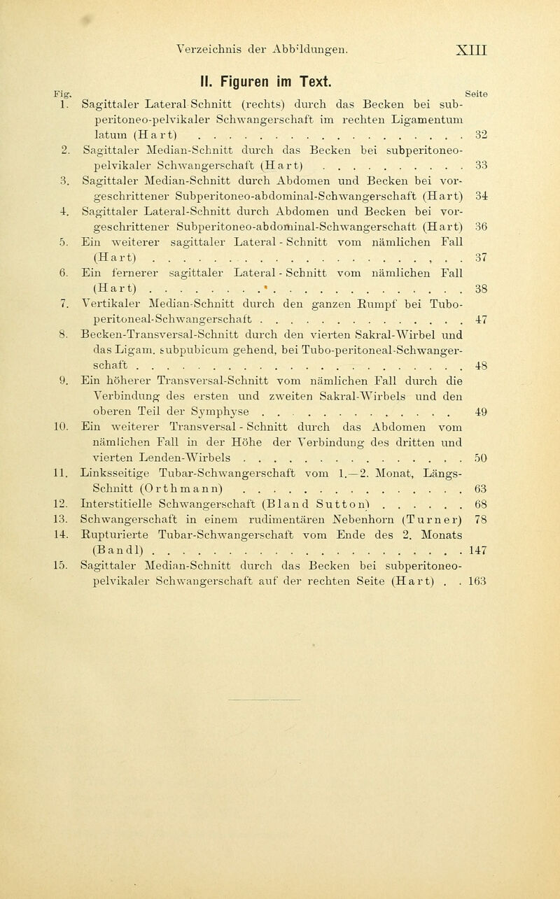 II. Figuren im Text. Fig. Seite 1. Sagittaler Lateral-Schnitt (rechts) durch das Becken bei sub- peritoneo-pelvikaler Schwangerschaft im rechten Ligamentum latum (Hart) 32 2. Sagittaler Median-Schnitt durch das Becken bei subperitoneo- pelvikaler Schwangerschaft (Hart) 33 3. Sagittaler Median-Schnitt durch Abdomen und Becken bei vor- geschrittener Subperitoneo-abdominal-Schwangerschaft (Hart) 3d 4-. Sagittaler Latei-al-Schnitt durch Abdomen und Becken bei vor- geschrittener Subperitoneo-abdominal-Schwangerschaft (Hart) 36 5. Ein weiterer sagittaler Lateral - Schnitt vom nämlichen Fall (Hart) , . . 37 6. Ein fernerer sagittaler Lateral - Schnitt vom nämlichen Fall (Hart) ' 38 7. Vertikaler Median-Schnitt durch den ganzen Eumpf bei Tubo- peritoneal-Schwangerschaft 47 8. Becken-Transversal-Schnitt durch den vierten Sakral-Wirbel und das Ligam. &ubpubicum gehend, bei Tubo-peritoneal-Schwanger- schaft 48 9. Ein höherer Transversal-Schnitt vom nämlichen Fall durch die Verbindung des ersten und zweiten Sakral-AVirbels und den oberen Teil der Symphyse 49 10. Ein weiterer Transversal - Schnitt durch das Abdomen vom nämlichen Fall in der Höhe der Verbindung des dritten und vierten Lenden-Wirbels 50 11. Linksseitige Tubar-Schwangerschaft vom 1.—2. Monat, Längs- schnitt (Orthmann) 63 12. Interstitielle Schwangerschaft (Bland Sutton» 68 13. Schwangerschaft in einem rudimentären Nebenhorn (Turner) 78 14. Rupturierte Tubar-Schwangerschaft vom Ende des 2. Monats (Bandl) 147 15. Sagittaler Median-Schnitt durch das Becken bei subperitoneo- pelvikaler Schwangerschaft auf der rechten Seite (Hart) . . 163