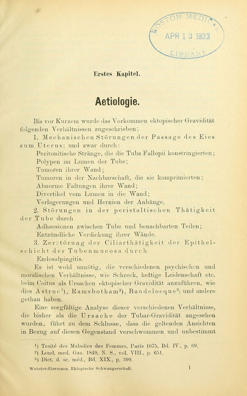 Erstes Kapitel. Bis vor Kurzem wurde das Vorkommen ektopischer Gravidität folgenden Verhältnissen zugeschrieben: 1. Mechanischen Störungen der Passage des Eies zum Uterus; und zwar durch: Peritonitische Stränge, die die Tuba Pallopii konstringierten; Polypen im Lumen der Tube; Tumoren ihrer AVand; Tumoren in der Nachbarschaft, die sie komprimierten; Abnorme Faltungen ihrer Wand; Divertikel vom Lumen in die Wand; Verlagerungen und Hernien der Anhänge. 2. Störungen in der peristaltischen Thätigkeit der Tube durch Adhaesionen zwischen Tube und benachbarten Teilen; Entzündliche Verdickung ihrer Wände. 3. Zerctörung der Ciliarthätigkeit der Epithel- Schicht d e 1- T u b e n m u c o s a durch Endosalpingitis. Es ist wohl unnötig, die verschiedenen psychischen und moralischen Verhältnisse, wie Schreck, heitige Leidenschaft etc. beim Coitus als Ursachen ektopischer Gravidität anzuführen, wie dies Astruc^), Ramsbotham''^), Baudelocque^) und andere gethan haben. Eine sorgfältige Analyse dieser verschiedenen Verhältnisse, die bisher als die Ursache der Tubar-Gravidität angesehen wurden, führt zu dem Schlüsse, dass die geltenden Ansichten in Bezug auf diesen Gegenstand verschwommen und unbestimmt 1) Traite des Maladies des Femmes, Paris 1675, Bd. IV., p. 69. 2) Lond. med. Gaz. 1849, N. S., vol. VIII., p. 651. 3) Dict. d. sc. med., Bd. XIX., p. 399.