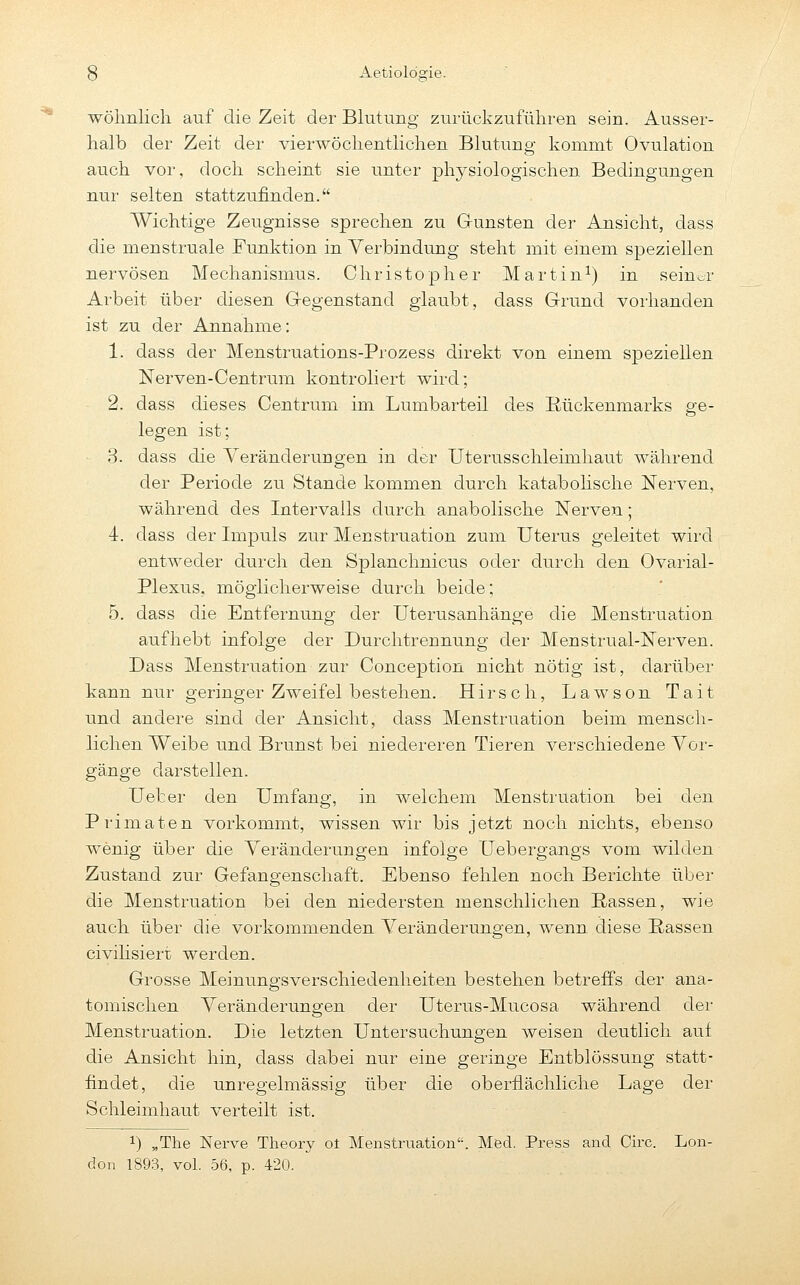 wohnlich auf die Zeit der Blutung zurückzuführen sein. Ausser- halb der Zeit der vierwöchentlichen Blutung kommt Ovulation auch vor, doch scheint sie unter physiologischen Bedingungen nur selten stattzufinden. Wichtige Zeugnisse sprechen zu Gunsten der Ansicht, dass die menstruale Funktion in Yerbindung steht mit einem speziellen nervösen Mechanismus. Christopher Martin^) in seiuor Arbeit über diesen Gregenstand glaubt, dass Grund vorhanden ist zu der Annahme: 1. dass der Menstruations-Prozess direkt von einem speziellen Nerven-Centrum kontroliert wird; 2. dass dieses Centrum im Lumbarteil des Eückenmarks ge- legen ist; 3. dass die Veränderungen in der Uterusschleünhaut während der Periode zu Stande kommen durch katabolische Nerven, während des Intervalls durch anabolische Nerven; 4. dass der Impuls zur Menstruation zum Uterus geleitet wird entweder durch den Splanchnicus oder durch den Ovarial- Plexus, möglicherweise durch beide; 5. dass die Entfernung der Uterusanhänge die Menstruation aufhebt infolge der Durchtrennung der Menstrual-Nerven. Dass Menstruation zur Conception nicht nötig ist, darüber kann nur geringer Zweifel bestehen. Hirsch, Lawson Tait und andere sind der Ansicht, dass Menstruation beim mensch- lichen Weibe und Brunst bei niedereren Tieren verschiedene Vor- gänge darstellen. Uefcer den Umfang, in Avelchem Menstruation bei den Primaten vorkommt, wissen wir bis jetzt noch nichts, ebenso wenig über die Veränderungen infolge Uebergangs vom wilden Zustand zur Gefangenschaft. Ebenso fehlen noch Berichte über die Menstruation bei den niedersten menschlichen ßassen, wie auch über die vorkommenden Veränderungen, wenn diese Rassen civilisiert werden. Grosse Meinungsverschiedenheiten bestehen betreffs der ana- tomischen Veränderungen der Uterus-Mucosa während der Menstruation. Die letzten Untersuchungen weisen deutlich aui die Ansicht hin, dass dabei nur eine geringe Entblössung statt- findet, die unregelmässig über die oberflächliche Lage der Schleimhaut verteilt ist. 1) „The Nerve Theory ot Menstruation. Med. Press and Circ. Lon- don 1893, vol. 56, p. 420.