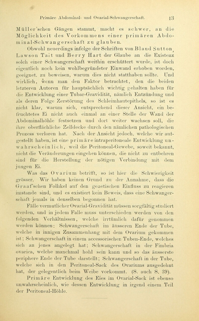 Primäre Abdominal- und Ovarial-Schwangerschaft. X3 Müll er'sehen Grängen stammt, macht es schwer, an die Möglichkeit des Vorkommens einer primären Abdo- minal-Schwan g erschaft zn glauben. Obwohl nenerdings infolge der Schriften von Bland Sutton Lawson Tait und Berry Hart der Glaube an die Existenz solch einer Schwangerschaft weithin erschüttert wuixle, ist doch eigentlich noch kein wohlbegründeter Einwand erhoben worden, p'eeiffnet, zu beweisen, warum dies nicht statthaben sollte. Und wirklich, wenn man den Faktor betrachtet, den die beiden letzteren Autoren für hauptsächlich wichtig gehalten haben für die Entwicklung einer Tubar-Gravidität, nämlich Entzündung und als deren Folge Zerstörung des Schleimhautepithels, so ist es nicht klar, warum sich, entsprechend dieser Ansicht, ein be- fruchtetes Ei nicht auch einmal an einer Stelle der Wand der Abdominalhöhle festsetzen und dort weiter wachsen soll, die ihre oberflächliche Zelldecke durch den nämlichen pathologischen Prozess verloren hat. Nach der Ansicht jedoch, welche wir aut- gestellt haben, ist eine primäre intraperitoneale Entwicklung un- wahrscheinlich, weil die Peritoneal-Gewebe, soweit bekannt, nicht die Yeränderungen eingehen können, die nicht zu entbehren sind für die Herstellung der nötigen Verbindung mit dem jungen Ei. Was das Ovarium betriflf, so ist hier die Schwierigkeit grösser. Wir haben keinen Grund zu der Annahme, dass die Graafschen Follikel auf den genetischen Einfluss zu reagieren imstande sind, und es existiert kein Beweis, dass eine Schwanger- schaft jemals in denselben begonnen hat. Fälle vermutlicher Ovarial-Gravidität müssen sorgfältig studiert werden, und in jedem Falle muss unterschieden werden von den folgenden Verhältnissen, welche irrtümlich dafür genommen werden können: Schwängerschaft im äusseren Ende der Tube, welche in innigen Zusammenhang mit dem Ovarium gekommen ist; Schwangerschaft in einem accessorischen Tuben-Ende, welches sich an jenes angelegt hat; Schwangerschaft in der Fimbria ovarica, welche manchmal hohl sein kann und so das äusserste periphere Ende der Tube darstellt; Schwangerschaft in der Tube, welche sich in den Peritoneal-Sack des Ovariums ausp-edehnt hat, der gelegentlich beim Weibe vorkommt. (S. auch S. 39). Primäre Entwicklung des Eies im Ovarial-Sack ist ebenso unwahrscheinlich, wie dessen Entwicklung in irgend einem Teil der Peritoneal-Höhle.