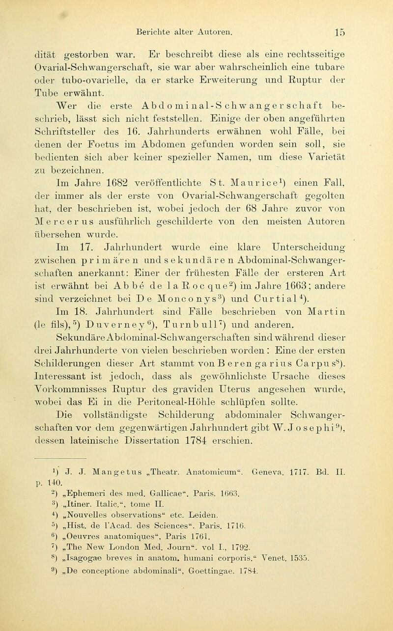 dität gestorben war. Er beschreibt diese als eine rechtsseitige Ovarial-Schwangerscliaft, sie war aber walirscheinlicli eine tubare oder tnbo-ovarielle, da er starke Erweiterung und Ruptur der Tube erwähnt. Wer die erste Abdominal-Schwanger sc haft be- schrieb, lässt sich nicht feststellen. Einige der oben angeführten Schriftsteller des 16. Jahrhunderts erwähnen wohl Fälle, bei denen der Foetus im Abdomen gefunden worden sein soll, sie bedienten äich aber keiner spezieller Namen, um diese Yarietät zu bezeichnen. Im Jahre 1682 veröffentlichte St. Maurice^) einen Fall, der immer als der erste von Ovarial-Schwangerschaft gegolten hat, der beschrieben ist, wobei jedoch der 68 Jahre zuvor von M e r c e r u s ausführlich geschilderte von den meisten Autoren übersehen wurde. Im 17. Jahrhundert wurde eine klare Unterscheidung zwischen primären und sekundären Abdominal-Schwanger- schaften anerkannt: Einer der frühesten Fälle der ersteren Art ist erwähnt bei Ab be de 1 a ß oc que^) im Jahre 1663; andere sind verzeichnet bei De Monconys^) und Curtial*). Im 18. Jahrhundert sind Fälle beschrieben von Martin (le fils), ^) Duverney^), Turnbull'') und anderen. Sekundäre Abdominal-Schwangerschaften sind während dieser drei Jahrhunderte von vielen beschrieben worden : Eine der ersten Schilderungen dieser Art stammt vonB eren ga rius Carpu s'^). Interessant ist jedoch, dass als gewöhnlichste Ursache dieses Vorkommnisses Ruptur des graviden Uterus angesehen wurde, wobei das Ei in die Peritoneal-Höhle schlüpfen sollte. Die vollständigste Schilderung abdominaler Schwanger- schaften vor dem gegenwärtigen Jahrhundert gibt W. J o s ep hi^j, dessen lateinische Dissertation 1784 erschien. 1) J. J. Mangetus „Theatr. Anatomicum. Greneva. 1717. Bd. II. p. 140. 2) „Ephemeri des med. Gallicae. Paris. 1663. 3) „Itiner. Italic, tome II. 4) „Nouvelles observations etc. Leiden. 5) „Hist. de lAcad. des Sciences. Paris. 1716. ^) „Oeuvres anatomiques, Paris 1761. 7) „The New London Med. Journ«. vol I., 1792. 8) „Isagogae hreves in anatom. humani corporis. Venet. 1535. 9) „De conceptione abdominali, Groettingae. 1784.