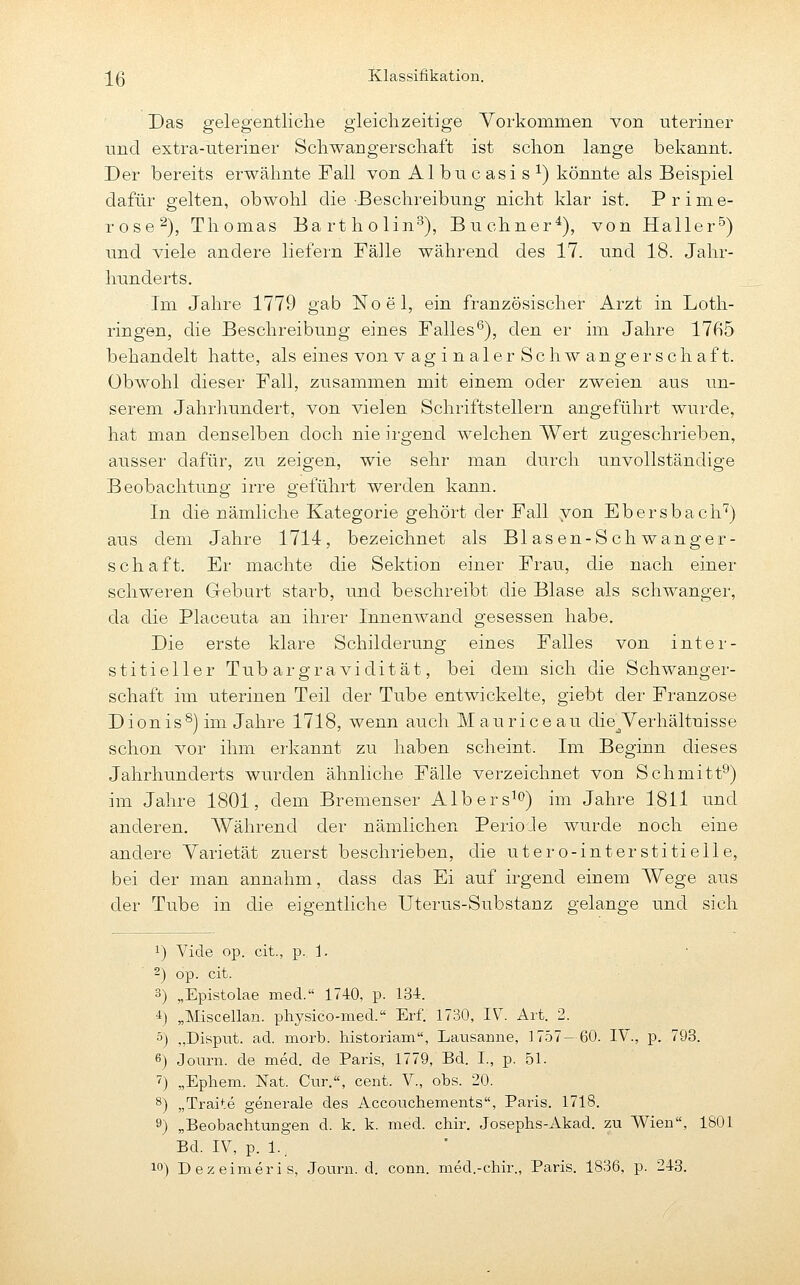 Das gelegentliche gieiclizeitige Yorkommen von uteriner und extra-uteriner Scliwangerscliaft ist schon lange bekannt. Der bereits erwähnte Fall von Albucasis^) könnte als Beispiel dafür gelten, obwohl die Beschreibung nicht klar ist. Prime- rose^), Thomas Bartholin^), Buchner*), von Haller^) und viele andere liefern Fälle während des 17. und 18. Jahr- hunderts. Im Jahre 1779 gab Noel, ein französischer Arzt in Loth- ringen, die Beschreibung eines Falles^), den er im Jahre 1765 behandelt hatte, als eines von v ag i n aler Schw angerschaft. Obwohl dieser Fall, zusammen mit einem oder zweien aus un- serem Jahrliundert, von vielen Schriftstellern angeführt wurde, hat man denselben doch nie irgend welchen Wert zugeschrieben, ausser dafür, zu zeigen, wie sehr man durch unvollständige Beobachtung irre geführt werden kann. In die nämliche Kategorie gehört der Fall von Ebersbach'^) aus dem Jahre 1714, bezeichnet als Blasen-Schwanger- schaft. Er machte die Sektion einer Frau, die nach einer schweren Geburt starb, und beschreibt die Blase als schwanger, da die Placeuta an ihrer Innenwand gesessen habe. Die erste klare Schilderung eines Falles von inter- stitieller Tubargravidität, bei dem sich die Schwanger- schaft im uterinen Teil der Tube entwickelte, giebt der Franzose Dionis^) im Jahre 1718, wenn auch Maurice au die^Yerhältnisse schon vor ihm erkannt zu haben scheint. Im Beginn dieses Jahrhunderts wurden ähnliche Fälle verzeichnet von Schmitt^) im Jahre 1801, dem Bremenser Albers^*^) im Jahre 1811 und anderen. AVährend der nämlichen PerioJe wurde noch eine andere Varietät zuerst beschrieben, die utero-interstitielle, bei der man annahm, dass das Ei auf irgend einem Wege aus der Tube in die eigentliche Uterus-Substanz gelange und sich 1) Vide op. cit., p. 1. 2) op. cit. 3) „Epistolae med. 1740, p. 134. 4) „Miscellan. physico-med. Erf. 1730, IV^. Art. 2. 5) „Disput, ad. morb. historiam, Lavisanne, 1757—60. IV., p. 793. 6) Journ. de med. de Paris, 1779, Bd. I., p. 51. 7) „Ephem. Nat. Cur., cent. V., obs. 20. 8) „Traite generale des Accouchements, Paris. 1718. 9) „Beobachtungen d. k. k. med. chir. Josephs-Akad. zu Wien, 1801 Bd. IV, p. 1..