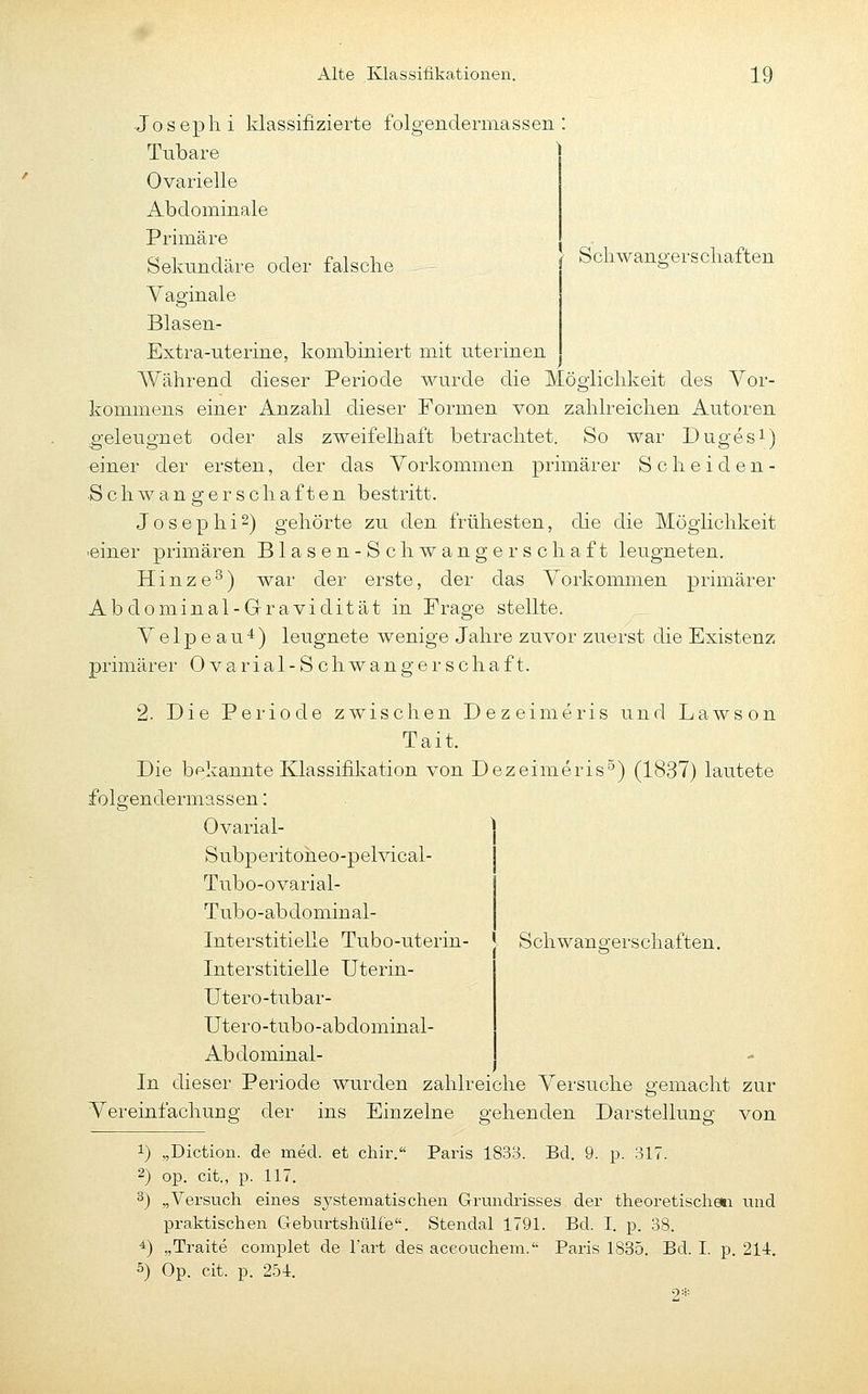 Schwangerschaften Joseph i klassifizierte folgendermassen : Tubare ^ Ovarielle Abdominale Primäre Sekundäre oder falsche Yaginale Blasen- Extra-uterine, kombiniert mit uterinen Während dieser Periode wurde die Möglichkeit des Vor- kommens einer Anzahl dieser Formen von zahlreichen Autoren geleugnet oder als zweifelhaft betrachtet. So war Dugesi) «iner der ersten, der das Vorkommen primärer Scheiden- Schwangerschaften bestritt. J o s e p h i 2) gehörte zu den frühesten, die die Möglichkeit ■einer primären Blasen-Schwangerschaft leugneten. Hinze^) war der erste, der das Vorkommen primärer Abdominal-Gravidität in Frage stellte. Velpeau*) leugnete wenige Jahre zuvor zuerst die Existenz primärer Ovarial-Schwangerschaft. 2. Die Periode ziwischen Dezeimeris und Lawson Tait. Die bekannte Klassifikation von Dezeimeris^) (1837) lautete folgendermassen: Ovarial- Subperitoheo-pelvical- Tubo-ovarial- Tubo-ab domin al- Interstitielle Tubo-uterin- ' Schwano-erschaften. Interstitielle Uterin- Utero-tubar- Utero-tubo-abdominal- Abdominal- In dieser Periode wurden zahlreiche Versuche gemacht zur von 1 Vereinfachuns: der ins Einzelne gellenden Darstellung 1) „Diction. de med. et chir. Paris 1833. Bd. 9. p. 317. 2) op. cit., p. 117. 3) „Versuch eines systematischen Gründiisses der theoretischeti und praktischen Geburtshülfe. Stendal 1791. Bd. I. p. 38. *) „Traite complet de Tart des aceouchem. Paris 1835. Bd. I. p. 214. 5) Op. cit. p. 254. 2*