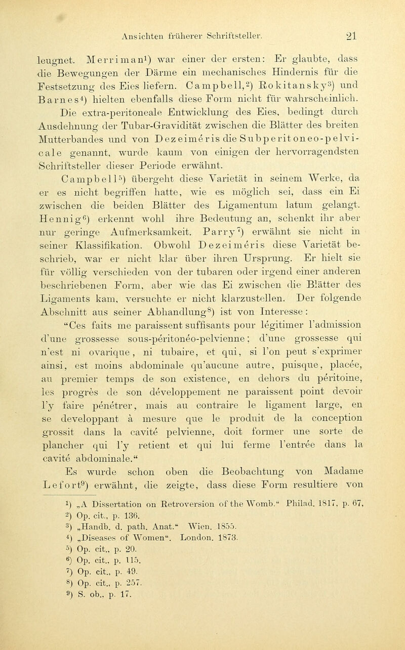 leugnet. Merrimani) -war einer der ersten: Er glaubte, dass die Bewegungen der Därme ein mechanisclies Hindernis für die Festsetzung des Eies liefern. Campbell,2) Eokitansky^) und Barnes'i) hielten ebenfalls diese Form niclit für walirsclieinlich. Die extra-peritoneale Entwicklung des Eies, bedingt durch Ausdehnung der Tubar-Gravidität zwischen die Blätter des breiten Mutterbandes und von Dezeimeris die Subperit oneo-p elvi- cale genannt, wurde kaum von einigen der hervorragendsten Schriftsteller dieser Periode erwähnt. Campbell5) übergeht diese Varietät in seinem Werke, da er es nicht begriffen hatte, wie es möglich sei, dass ein Ei zwischen die beiden Blätter des Ligamentum latum gelangt. Hennig6) erkennt wohl ihre Bedeutung an, schenkt ihr aber nur geringe Aufmerksamkeit. Parry'') erwähnt sie nicht in seiner Klassifikation. Obwohl Dezeimeris diese Varietät be- schrieb, war er nicht klar über ihren Ursprung. Er hielt sie für völlig verschieden von der tubaren oder irgend einer anderen beschriebenen Form, aber wie das Ei zwischen die Blätter des Ligaments kam, versuchte er nicht klarzustellen. Der folgende Abschnitt aus seiner Abhandlung^) ist von Interesse : Ces faits me paraissent suffisants pour legitimer l'admission d'une grossesse sous-peritoneo-pelvienne; d'une grossesse qui n'est ni ovarique, ni tubaire, et qui, si l'on peut s'exprimer ainsi, est moins abdominale qu'aucune autre, puisque, placee, au premier temps de son existence, en dehors du peritoine, les progres de son developpement ne paraissent point devoir l'y faire penetrer, mais au contraire le ligament large, en se cleveloppant ä mesure que le produit de la conception grossit dans la cavite pelvienne, doit former une sorte de plancher qui l'y retient et qui lui ferme l'entree dans la cavite abdominale. Es wurde schon oben die Beobachtung von Madame Lefort^) erwähnt, die zeigte, dass diese Form resultiere von 1) „A Dissertation on Eetroversion of the Womb. Philad. 1817, p. 67, 2) Op. cit., p. 136. 3) „Handb. d. path. Anat. Wien. 1855. *) „Diseases of Women. London. 1873. 5) Op. cit., p. 20. «) Op. cit., p. 115. 7) Op. cit., p. 49. 8) Op. cit., p. 257. 9) S. ob., p. 17.