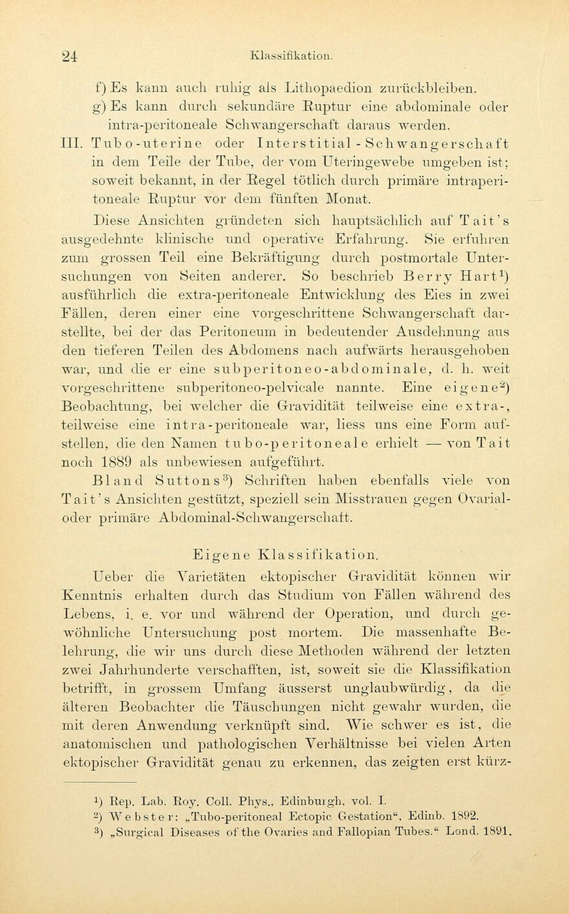 f) Es kann auch ruliig als Litliopaedion zurückbleiben. g) Es kann durch sekundäre Ruptur eine abdominale oder intra-peritoneale Schwangerschaft daraus werden. III. Tubo-uterine oder Interstitial - Sehwangerschaft in dem Teile der Tube, der vom Uteringewebe umgeben ist; soweit bekannt, in der Regel tötlich durch primäre intraperi- toneale Ruptur vor dem fünften Monat. Diese Ansichten gründeten sich hauptsächlich auf Tait's ausgedehnte klinische und operative Erfahrung. Sie erfuhren zum grossen Teil eine Bekräftigung durch postmortale Unter- suchungen von Seiten anderer. So beschrieb Berry Hart^) ausführlich die extra-peritoneale Entwicklung des Eies in zwei Eällen, deren einer eine vorgeschrittene Schwangerschaft dar- stellte, bei der das Peritoneum in bedeutender Ausdehnung aus den tieferen Teilen des Abdomens nach aufwärts herausgehoben war, und die er eine subperitoneo-abdominale, d. h. weit vorgeschrittene subperitoneo-pelvicale nannte. Eine eigene^) Beobachtung, bei welcher die Gravidität teilweise eine extra-, teilweise eine intra-peritoneale war, Hess uns eine Form auf- stellen, die den Namen tubo-peritoneale erhielt — von Tait noch 1889 als unbewiesen aufgeführt. Bland Suttons^) Schriften haben ebenfalls viele von Tait's Ansichten gestützt, speziell sein Misstrauen gegen Ovarial- oder primäre Abdominal-Schwangerschaft. Eigene Klassifikation. Ueber die Varietäten ektopischer Grravidität können wir Kenntnis erhalten durch das Studium von Fällen während des Lebens, i. e. vor und während der Operation, und durch ge- wöhnliche Untersuchung post mortem. Die massenhafte Be- lehrung, die wir uns durch diese Methoden während der letzten zwei Jahrhunderte verschafften, ist, soweit sie die Klassifikation betrifft, in grossem Umfang äusserst unglaubwürdig, da die älteren Beobachter die Täuschungen nicht gewahr wurden, die mit deren Anwendung verknüpft sind. Wie schwer es ist, die anatomischen und pathologischen Verhältnisse bei vielen Arten ektopischer Gravidität genau zu erkennen, das zeigten erst kürz- 1) Eep. Lab. Roy. Coli. Phys., Edinbuigh. vol. I. 2) Webster: „Tubo-peritoneal Ectopic Gestation. Edinb. 1892. ^) „Siu-gical Diseases of the Ovaries and Fallopian Tubes. Lond. 1891.