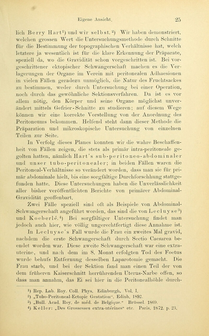 Hell Berry Hart^) und wir selbst.-) Wir haben demonstriert, welclien grossen Wert die Untersuclinngsmetliode durch Schnitte für die Bestimmung der topographischen Verhältnisse hat, welch letztere ja wesentlich ist für die klai'e Erkennung der Präparate, speziell da, wo die Gravidität schon vorgeschritten ist. Bei vor- geschrittener ektopischer Schwangerschaft machen es die Ver- lagerungen dei- Organe im Verein mit peritonealen Adhaesionen in vielen Fällen geradezu unmöglich, die Natur des Fruchtsaekes zu bestimmen, weder durch Untersuchung bei einer Operation, noch durch das gewöhnliche Sektions verfahren. Da ist es vor allem nötig, den Körper und seine Organe möglichst unver- ändert mittels Gefrier - Schnitte zu studieren; auf diesem Wege können wir eine korrekte Vorstellung von der Anordnung des Peritoneums bekommen. Helfend steht dann dieser Methode die Präparation und mikroskopische Untersuchung von einzelnen Teilen zur Seite. In Verfolg dieses Planes konnten wii- die wahre Beschaffen- heit von Fällen zeigen, die stets als primär intra-peritoneale ge- golten hatten, nämlich Hart's sub-p eritoneo-abdominaler und unser tubo-perit onealer; in beiden Fällen waren die Peritoneal-Verhältnisse so verändert worden, dass man sie für pri- mär abdominale hielt, bis eine sorgfältige Durchforschhung stattge- funden hatte. Diese Untersuchungen haben die Unverlässlichkeit aller bisher veröffentlichten Berichte von primärer Abdominal- Gravidität geoff'enbart. Zwei Fälle speziell sind oft als Beispiele von Abdominal- Schwangerschaft angeführt worden, das sind die von Lecluyse°) und Koeberle. ^) Bei sorgfältiger Untersuchung findet man jedoch auch hier, wie völlig ungerechtfertigt diese Annahme ist. In Lecluyse's Fall wurde die Frau ein zweites Mal gravid, nachdem die erste Schwangerschaft durch Sectio Caesarea be- endet worden war. Diese zweite Schwangerschaft war eine extra- uterine, und nach dem im 8. Monat erfolgten Tod des Foetus wurde behufs Entfernung desselben Laparotomie gemacht. Die Frau starb, und bei der Sektion fand man einen Teil der von dem früheren Kaiserschnitt herrührenden Uterus-Narbe offen, so dass man annahm, das Ei sei hier in die Peritonealhöhle durch- 1) Eep. Lab. Eoy. Coli. Phys. Edinburgh. Vol. I. 2) „Tubo-Peritoneal-Ectopic Gestation, Edinb. 1892. 3) „Bull. Acad. Eoy. de med. de Eelgique. Brüssel. 1869. ^) Keller: „Des G-rossesses extra-uterines etc. Paris. 1872, p. 23.